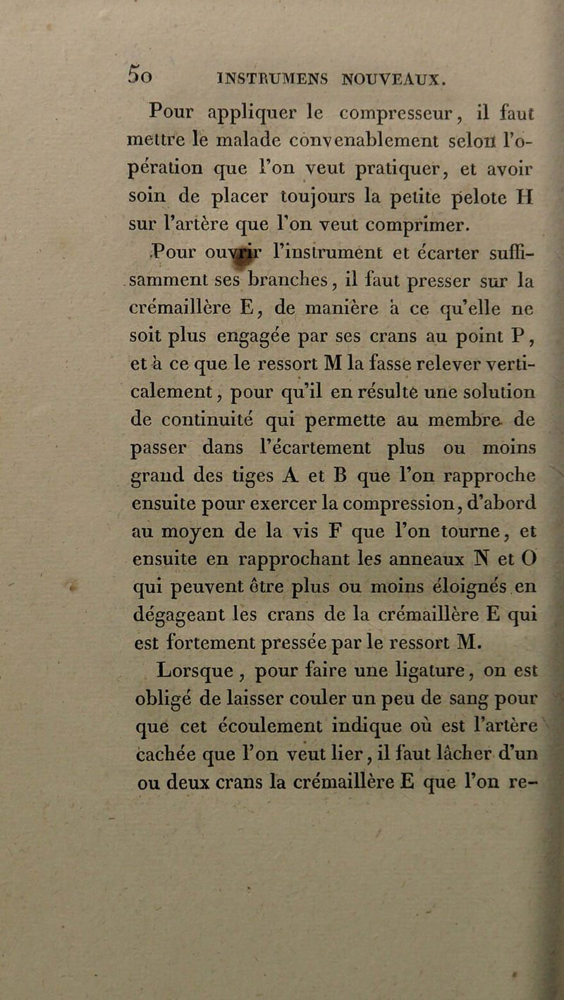 Pour appliquer le compresseur, il faut mettre le malade convenablement selon l’o- pération que l’on veut pratiquer, et avoir soin de placer toujours la petite pelote H sur l’artère que l’on veut comprimer. Pour ouvrir l’instrument et écarter suffi- samment ses branches, il faut presser sur la crémaillère E, de manière a ce qu’elle ne soit plus engagée par ses crans au point P, et à ce que le ressort M la fasse relever verti- calement , pour qu’il en résulte une solution de continuité qui permette au membre de passer dans l’écartement plus ou moins grand des tiges A et B que l’on rapproche ensuite pour exercer la compression, d’abord au moyen de la vis F que l’on tourne, et ensuite en rapprochant les anneaux N et O qui peuvent être plus ou moins éloignés en dégageant les crans de la crémaillère E qui est fortement pressée par le ressort M. Lorsque , pour faire une ligature, on est obligé de laisser couler un peu de sang pour que cet écoulement indique où est l’artère cachée que l’on veut lier, il faut lâcher d’un ou deux crans la crémaillère E que l’on re-