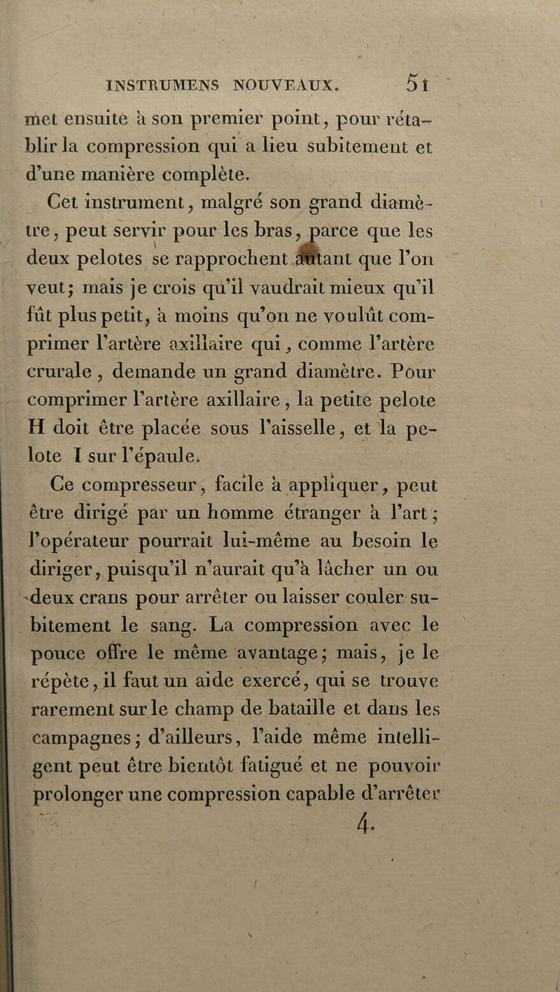 met ensuite a son premier point, pour réta- blir la compression qui a lieu subitement et d’une manière complète. Cet instrument, malgré son grand diamè - tre, peut servir pour les bras, parce que les \ I1 deux pelotes se rapprochent autant que l’on veut; mais je crois qu’il vaudrait mieux qu’il fût plus petit, à moins qu’on ne voulût com- primer l’artère axillaire qui, comme l’artère crurale , demande un grand diamètre. Pour comprimer l’artère axillaire, la petite pelote H doit être placée sous l’aisselle, et la pe- lote I sur l’épaule» Ce compresseur, facile a appliquer, peut être dirigé par un homme étranger a l’art ; l’opérateur pourrait lui-même au besoin le diriger, puisqu’il n’aurait qu’a lâcher un ou deux crans pour arrêter ou laisser couler su- bitement le sang. La compression avec le pouce offre le même avantage; mais, je le répète, il faut un aide exercé, qui se trouve rarement sur le champ de bataille et dans les campagnes ; d’ailleurs, l’aide même intelli- gent peut être bientôt fatigué et ne pouvoir prolonger une compression capable d’arrêter 4. /