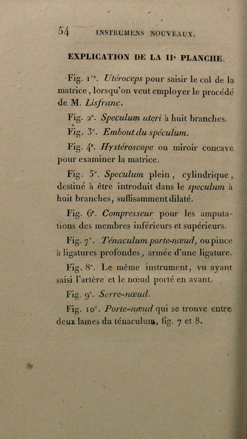 EXPLICATION DE LA IP PLANCHE Fig. ire. Utéroceps pour saisir le col de la matrice, lorsqu’on veut employer le procédé de M. Lisjranc. Fig. 2e. Spéculum uteri a huit branches. Fig. 3e. Embout du spéculum. Fig. 4e. Hystéroscope ou miroir concave pour examiner la matrice. Fig. 5e. Spéculum plein, cylindrique , destiné à être introduit dans le spéculum à huit branches, suffisamment dilaté. Fig. 6e. Compresseur pour les amputa- tions des membres inférieurs et supérieurs. Fig. 7 . Ténaculum porte-nœud, ou pince à ligatures profondes 9 armée d’une ligature. Fig. 8e. Le même instrument, vu ayant saisi l’artère et le noeud porté en avant. Fig. 9e. Serre-nœud. Fig. ioc. Porte-nœud qui se trouve entre deux lames du ténaculum, fig. 7 et 8.