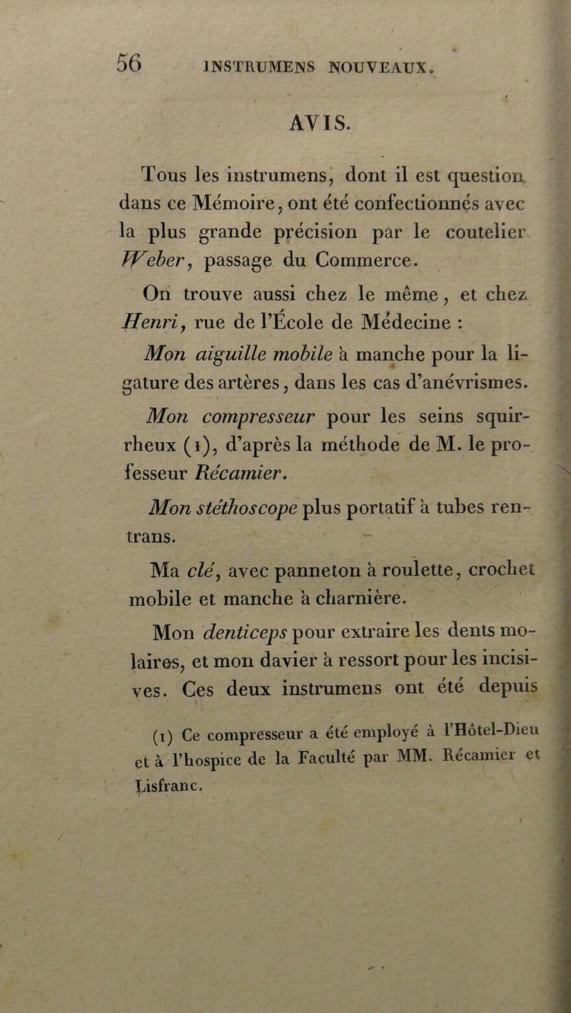 AVIS. Tous les instrumens, dont il est question dans ce Mémoire, ont été confectionnés avec la plus grande précision par le coutelier JHeber, passage du Commerce. On trouve aussi chez le même, et chez Henri, rue de l’École de Médecine : Mon aiguille mobile a manche pour la li- gature des artères, dans les cas d’anévrismes. Mon compresseur pour les seins squir- rheux (1), d’après la méthode de M. le pro- fesseur Récamier. Mon stéthoscope plus portatif a tubes ren- trans. Ma clé, avec panneton à roulette, crochet mobile et manche a charnière. Mon denticeps pour extraire les dents mo- laires, et mon davier à ressort pour les incisi- ves. Ces deux instrumens ont été depuis (i) Ce compresseur a été employé à T Hôtel-Dieu çt à l’hospice de la Faculté par MM. Recamiei et Disfranc. / l