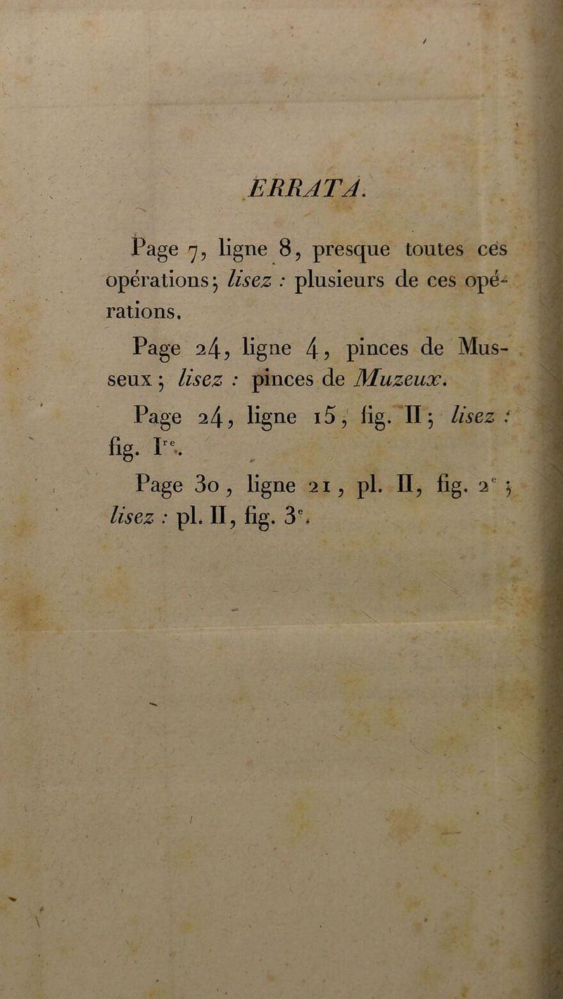 ERRATA. Page 7, ligne 8, presque toutes ces opérations} lisez : plusieurs de ces opé- rations. Page 24) ligne 4) pinces de Mus- seux ; lisez : pinces de Muzeux. Page 24) ligne i5, lig. II \ lisez i lig. Ire.. Page 3o , ligne 21, pl. II, fig. 2e 5 lisez : pl. Il, fig. 3'. 9