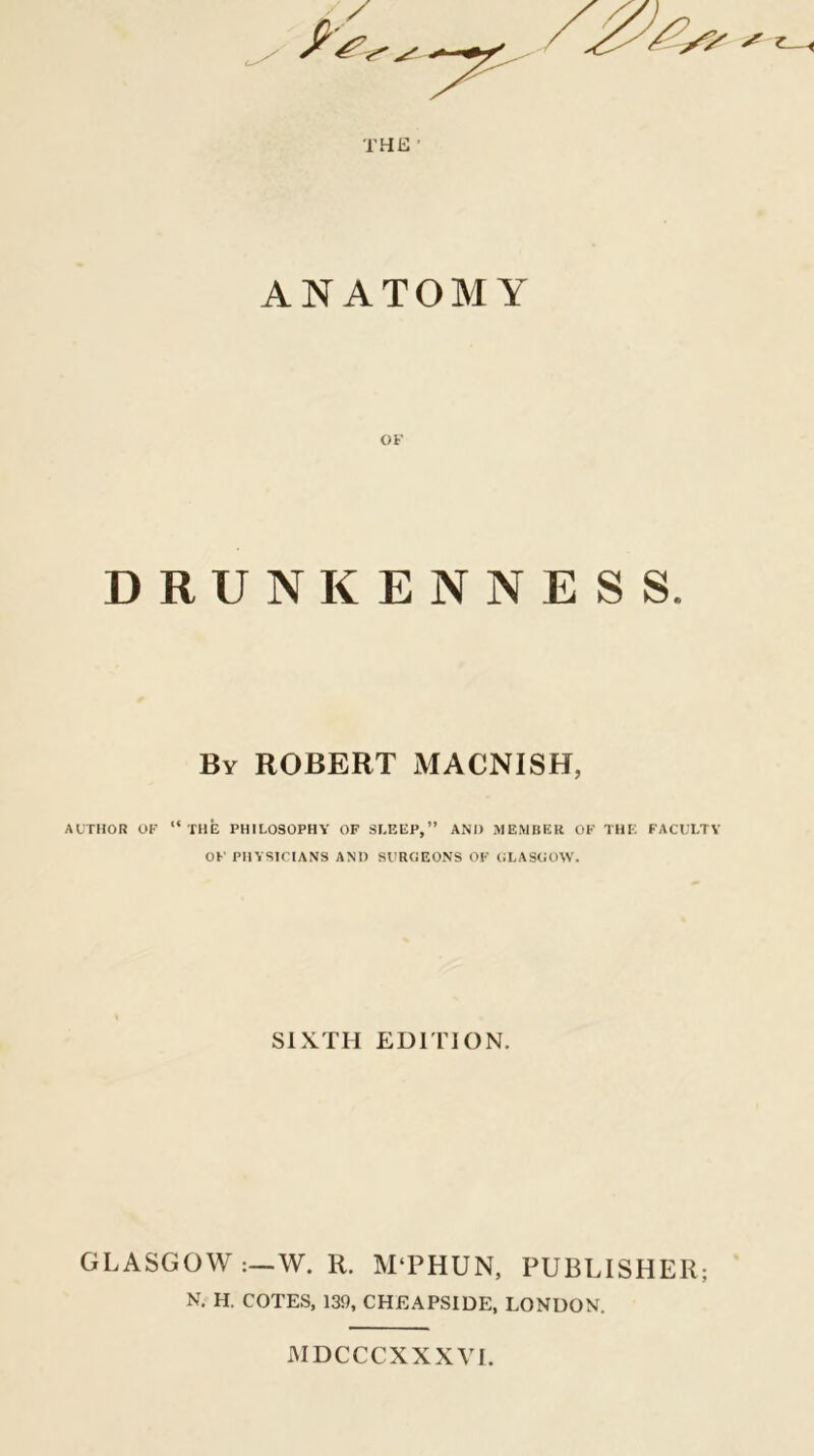 ANATOMY OF DRUNKENNESS. By ROBERT MACNISH, AUTHOR OF “ the PHILOSOPHY OF SLEEP,” AND MEMBER OF THE FACULTY OF' PHYSICIANS AND SURGEONS OF GLASGOW. SIXTH EDITION. GLASGOW W. R, M‘PHUN, PUBLISHER; N. H. COTES, 139, CHEAPSIDE, LONDON. WDCCCXXXVI