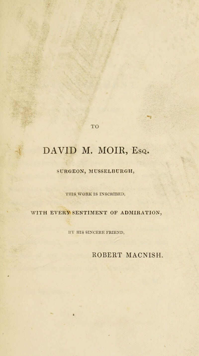 SURGEON, MUSSELBURGH, THIS.WORK IS INSCRIBED, WITH EVERY’SENTIMENT OF ADMIRATION, BY HIS SINCERE FRIEND, ROBERT MACNISH
