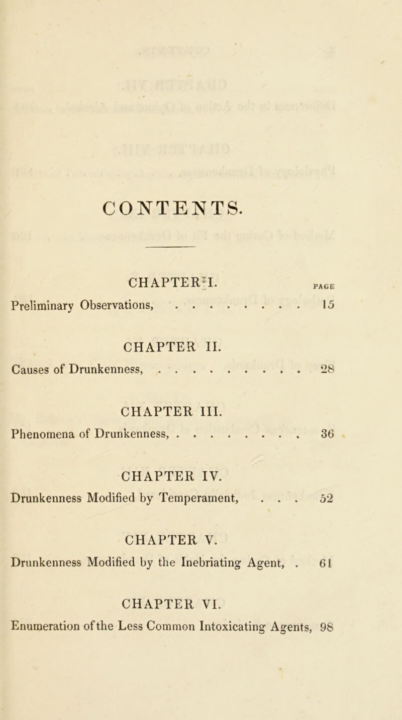 CONTENTS. CHAPTERS. Preliminary Observations, 15 CHAPTER II. Causes of Drunkenness, 28 CHAPTER III. Phenomena of Drunkenness, 36 CHAPTER IV. Drunkenness Modified by Temperament, ... 52 CHAPTER V. Drunkenness Modified by the Inebriating Agent, . 61 CHAPTER VI. Enumeration of the Less Common Intoxicating Agents, 98