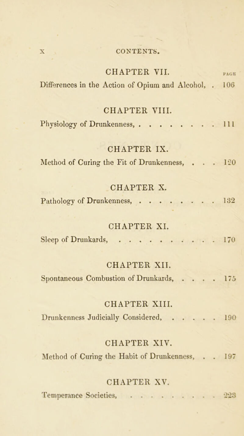 CHAPTER VII. Differences in the Action of Opium and Alcohol, . CHAPTER VIII. Physiology of Drunkenness, CHAPTER IX. Method of Curing the Fit of Drunkenness, . . CHAPTER X. Pathology of Drunkenness, CHAPTER XI. Sleep of Drunkards, CHAPTER XII. Spontaneous Combustion of Drunkards, . . . CHAPTER XIII. Drunkenness Judicially Considered, CHAPTER XIV. Method of Curing the Habit of Drunkenness, . CHAPTER XV. Temperance Societies, .... PAGE 106 111 1-20 132 170 175 190 197