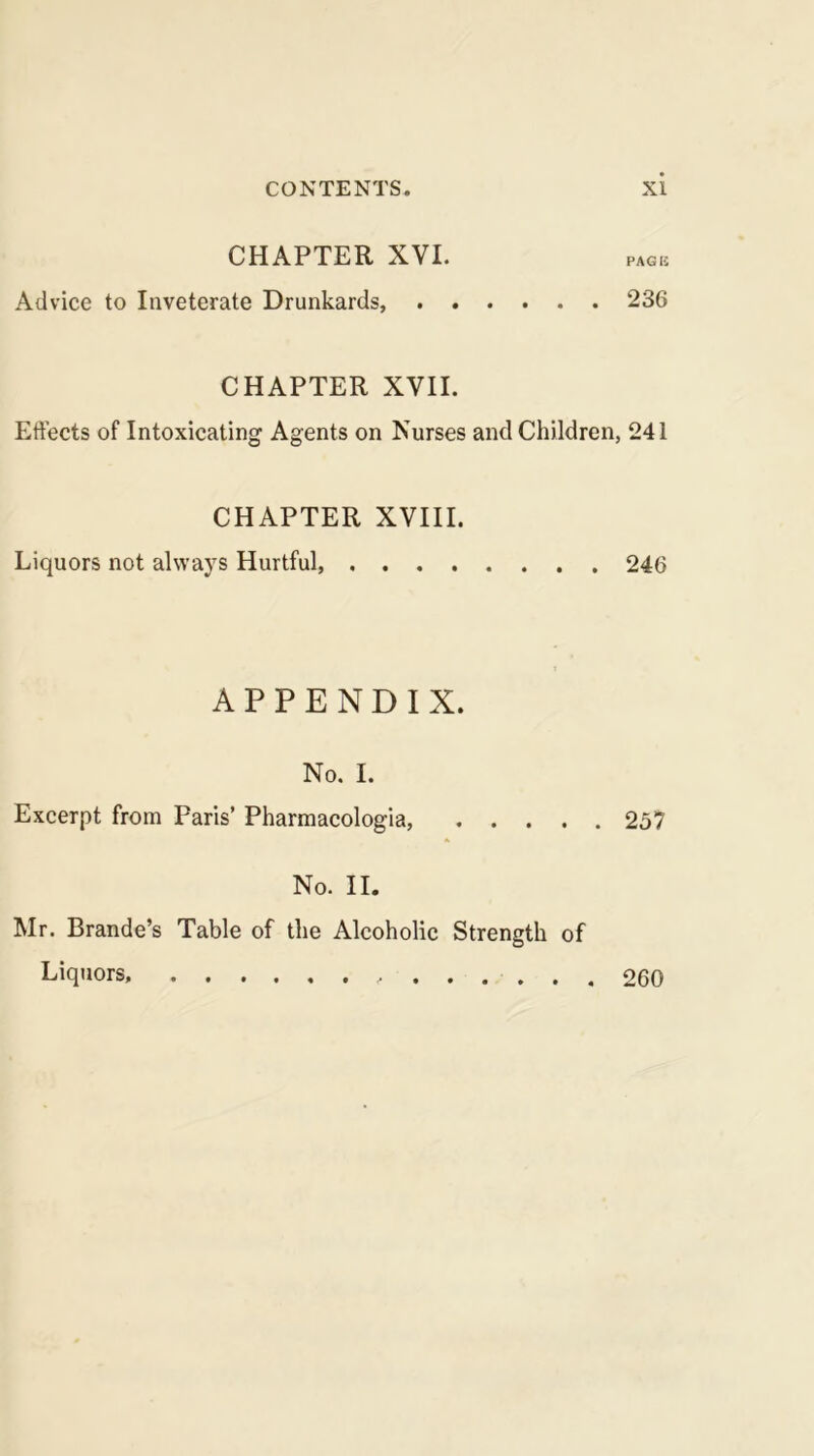 CHAPTER XVI. PACK Advice to Inveterate Drunkards, 236 CHAPTER XVII. Eftects of Intoxicating Agents on Nurses and Children, 241 CHAPTER XVIII. Liquors not always Hurtful, 246 APPENDIX. No. I. Excerpt from Paris’ Pharraacologia, 257 No. II. Mr. Brande’s Table of the Alcoholic Strength of Liquors, 260
