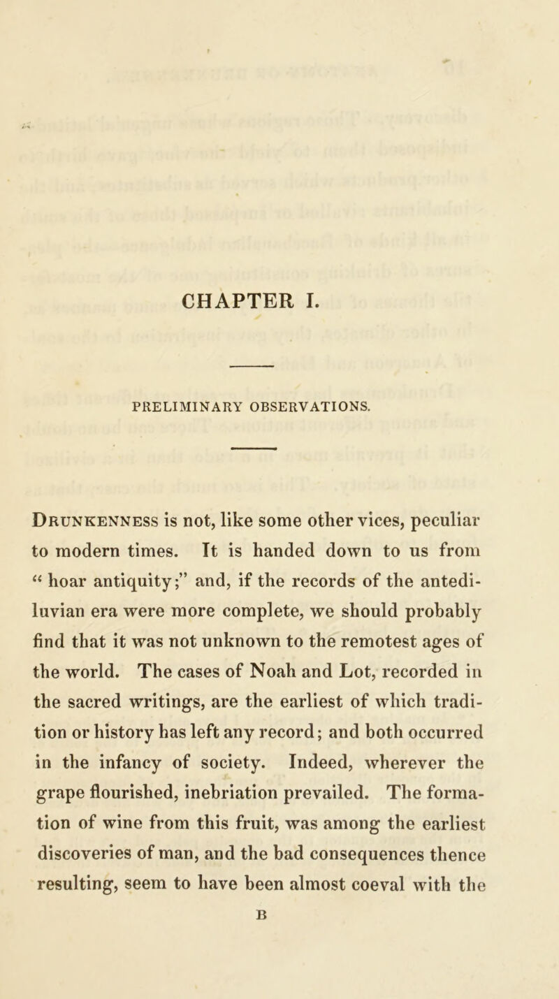 CHAPTER I. PRELIMINARY OBSERVATIONS. Drunkenness is not, like some other vices, peculiar to modern times. It is handed down to us from “ hoar antiquity;” and, if the records of the antedi- luvian era were more complete, we should probably find that it was not unknown to the remotest ages of the world. The cases of Noah and Lot, recorded in the sacred writings, are the earliest of which tradi- tion or history has left any record; and both occurred in the infancy of society. Indeed, wherever the grape flourished, inebriation prevailed. The forma- tion of wine from this fruit, was among the earliest discoveries of man, and the bad consequences thence resulting, seem to have been almost coeval with the B