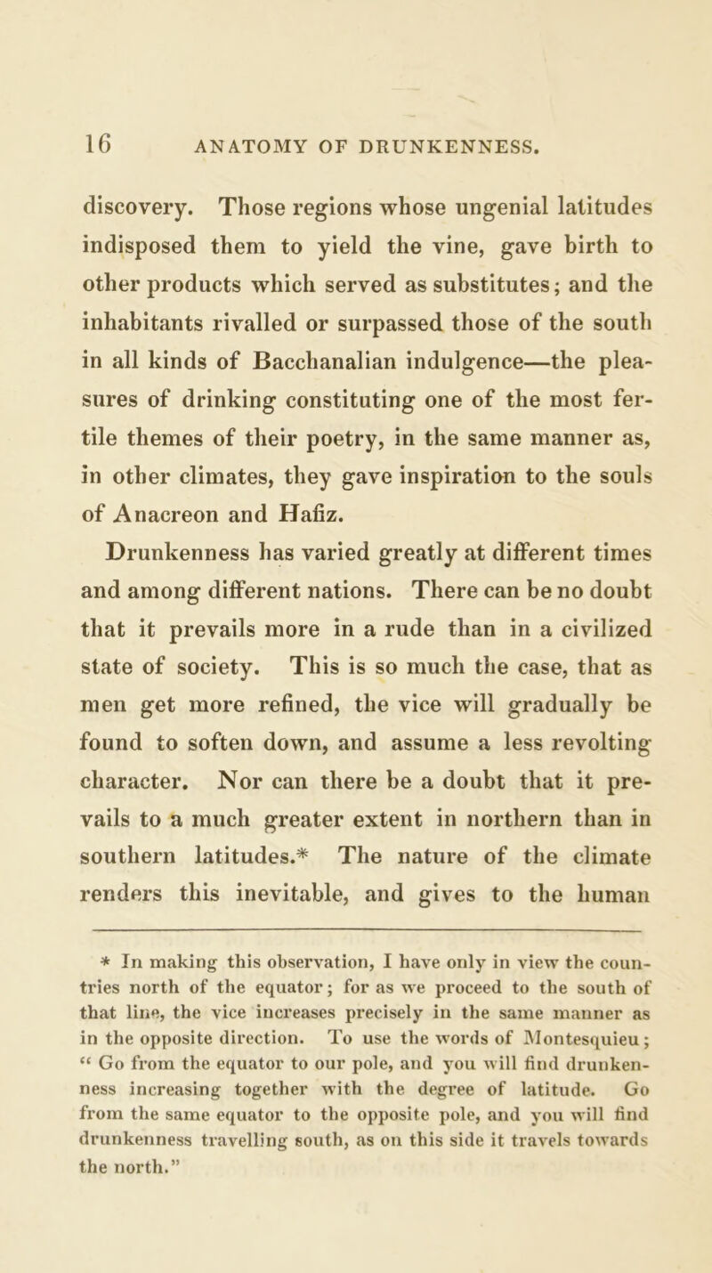 discovery. Those regions whose ungenial latitudes indisposed them to yield the vine, gave birth to other products which served as substitutes; and the inhabitants rivalled or surpassed those of the south in all kinds of Bacchanalian indulgence—the plea- sures of drinking constituting one of the most fer- tile themes of their poetry, in the same manner as, in other climates, they gave inspiration to the souls of Anacreon and Hafiz. Drunkenness has varied greatly at different times and among different nations. There can be no doubt that it prevails more in a rude than in a civilized state of society. This is so much the case, that as men get more refined, the vice will gradually be found to soften down, and assume a less revolting character. Nor can there be a doubt that it pre- vails to a much greater extent in northern than in southern latitudes.* The nature of the climate renders this inevitable, and gives to the human * In making this observation, I have only in view the coun- tries north of the equator; for as we proceed to the south of that line, the vice increases precisely in the same manner as in the opposite direction. To use the words of Montesquieu; “ Go from the equator to our pole, and you will find drunken- ness increasing together with the degree of latitude. Go from the same equator to the opposite pole, and you will find drunkenness travelling south, as on this side it travels towards the north.”