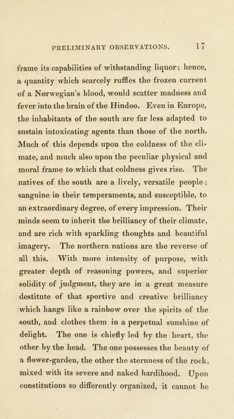 frame its capabilities of withstanding liquor; hence, a quantity which scarcely ruffles the frozen current of a Norwegian’s blood, would scatter madness and fever into the brain of the Hindoo. Even in Europe, the inhabitants of the south are far less adapted to sustain intoxicating agents than those of the north. Much of this depends upon the coldness of the cli- mate, and much also upon the peculiar physical and moral frame to which that coldness gives rise. The natives of the south are a lively, versatile people; sanguine in their temperaments, and susceptible, to an extraordinary degree, of every impression. Their minds seem to inherit the brilliancy of their climate, and are rich with sparkling thoughts and beautiful imagery. The northern nations are the reverse of all this. With more intensity of purpose, with greater depth of reasoning powers, and superior solidity of judgment, they are in a great measure destitute of that sportive and creative brilliancy which hangs like a rainbow over the spirits of the south, and clothes them in a perpetual sunshine of delight. The one is chiefly led by the heart, the other by the head. The one possesses the beauty of a flower-garden, the other the sternness of the rock, mixed with its severe and naked hardihood. Upon constitutions so difierently organized, it cannot be