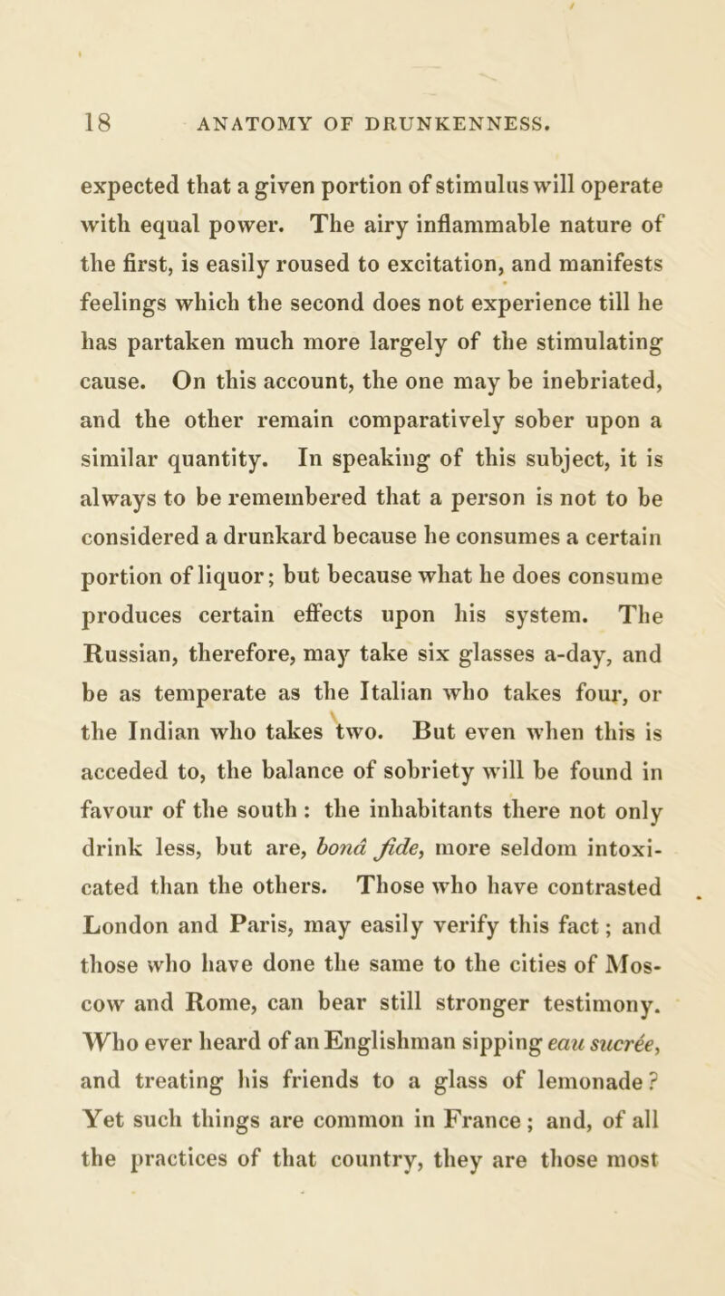 expected that a given portion of stimulus will operate with equal power. The airy inflammable nature of the first, is easily roused to excitation, and manifests feelings which the second does not experience till he has partaken much more largely of the stimulating cause. On this account, the one may be inebriated, and the other remain comparatively sober upon a similar quantity. In speaking of this subject, it is always to be remembered that a person is not to be considered a drunkard because he consumes a certain portion of liquor; but because what he does consume produces certain effects upon his system. The Russian, therefore, may take six glasses a-day, and be as temperate as the Italian who takes four, or \ the Indian who takes two. But even when this is acceded to, the balance of sobriety will he found in favour of the south ; the inhabitants there not only drink less, but are, bond Jide, more seldom intoxi- cated than the others. Those who have contrasted London and Paris, may easily verify this fact; and those who have done the same to the cities of Mos- cow and Rome, can bear still stronger testimony. Who ever heard of an Englishman sipping eau sucree, and treating his friends to a glass of lemonade ? Yet such things are common in France; and, of all the practices of that country, they are those most