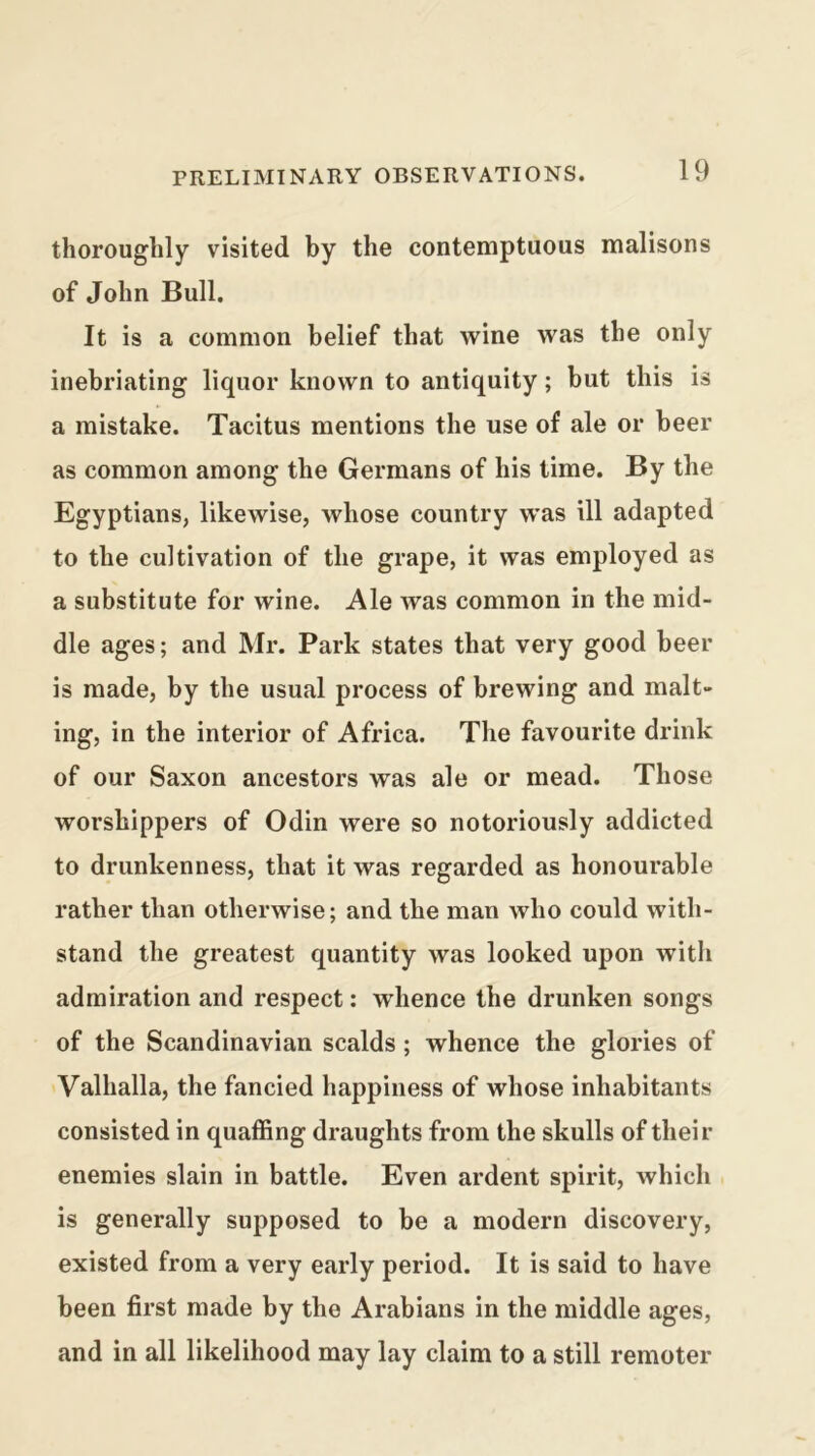 thoroughly visited by the contemptuous malisons of John Bull. It is a common belief that wine Avas the only inebriating liquor known to antiquity; but this is a mistake. Tacitus mentions the use of ale or beer as common among the Germans of his time. By the Egyptians, likewise, whose country was ill adapted to the cultivation of the grape, it was employed as a substitute for wine. Ale Avas common in the mid- dle ages; and Mr. Park states that very good beer is made, by the usual process of brewing and malt- ing, in the interior of Africa. The favourite drink of our Saxon ancestors was ale or mead. Those worshippers of Odin were so notoriously addicted to drunkenness, that it was regarded as honourable rather than otherwise; and the man Avho could with- stand the greatest quantity Avas looked upon with admiration and respect: Avhence the drunken songs of the Scandinavian scalds; whence the glories of Valhalla, the fancied happiness of whose inhabitants consisted in quaffing draughts from the skulls of their enemies slain in battle. Even ardent spirit, Avhich is generally supposed to be a modern discovery, existed from a very early period. It is said to have been first made by the Arabians in the middle ages, and in all likelihood may lay claim to a still remoter