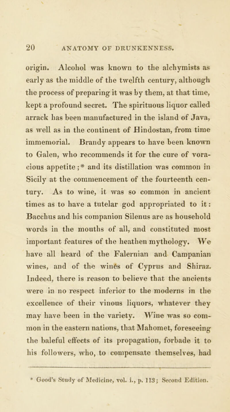 origin. Alcohol was known to the alchymists as early as the middle of the twelfth century, although the process of preparing it was by them, at that time, kept a profound secret. The spirituous liquor called arrack has been manufactured in the island of .Java, as well as in the continent of Hindostan, from time immemorial. Brandy appears to have been known to Galen, who recommends it for the cure of vora- cious appetite;* and its distillation was common in Sicily at the commencement of the fourteenth cen- tury. As to wine, it was so common in ancient times as to have a tutelar god appropriated to it: Bacchus and his companion Silenus are as household words in the mouths of all, and constituted most important features of the heathen mythology. We have all heard of the Falernian and- Campanian wines, and of the win6s of Cyprus and Shiraz. Indeed, there is reason to believe that the ancients were in no respect inferior to the moderns in the excellence of their vinous liquors, whatever they may have been in the variety. Wine was so com- mon in the eastern nations, that Mahomet, foreseeing the baleful effects of its propagation, forbade it to his followers, who, to compensate themselves, had * Good’s Study of Medicine, vol. i., p. 113; Second Edition.