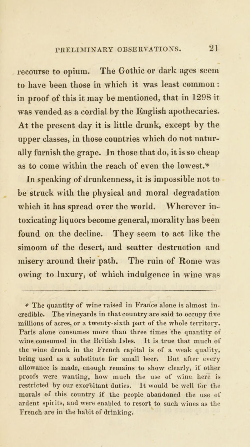 recourse to opium. The Gothic or dark ages seem to have been those in which it was least common: in proof of this it may be mentioned, that in 1298 it was vended as a cordial by the English apothecaries. At the present day it is little drunk, except by the upper classes, in those countries which do not natur- ally furnish the grape. In those that do, it is so cheap as to come within the reach of even the lowest.* In speaking of drunkenness, it is impossible not to be struck with the physical and moral degradation which it has spread over the world. Wherever in- toxicating liquors become general, morality has been found on the decline. They seem to act like the simoom of the desert, and scatter destruction and misery around their path. The ruin of Rome was owing to luxury, of which indulgence in wine was * The quantity of wine raised in France alone is almost in- credible. The vineyards in that country are said to occupy five millions of acres, or a twenty-sixth part of the whole territory. Paris alone consumes more than three times the quantity of wine consumed in the British Isles. It is true that much of the wine drunk in the French capital is of a weak quality, being used as a substitute for small beer. But after every allowance is made, enough remains to show clearly, if other proofs were wanting, how much the use of wine here is restricted by our exorbitant duties. It would be well for the morals of this country if the people abandoned the use of ardent spirits, and were enabled to resort to such wines as the French are in the habit of drinking.