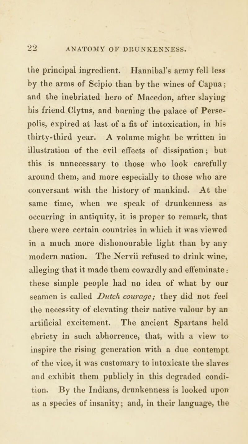 tJie principal ingredient. Hannibal’s army fell less by the arms of Scipio than by the wines of Capua; and the inebriated hero of Macedon, after slaying his friend Clytiis, and burning the palace of Perse- polis, expired at last of a fit of intoxication, in his thirty-third year. A volume might be written in illustration of the evil effects of dissipation; but this is unnecessary to those who look carefully around them, and more especially to those who are conversant with the history of mankind. At the same time, when we speak of drunkenness as occurring in antiquity, it is proper to remark, that there were certain countries in which it was viewed in a much more dishonourable light than by any modern nation. The Nervii refused to drink wdne, alleging that it made them cowardly and eflFeminate: these simple people had no idea of what by our seamen is called Dutch courage; they did not feel the necessity of elevating their native valour by an artificial excitement. The ancient Spartans held ebriety in such abhorrence, that, with a view to inspire the rising generation with a due contempt of the vice, it was customary to intoxicate the slaves and exhibit them publicly in this degraded condi- tion. By the Indians, drunkenness is looked upon as a species of insanity; and, in their language, the