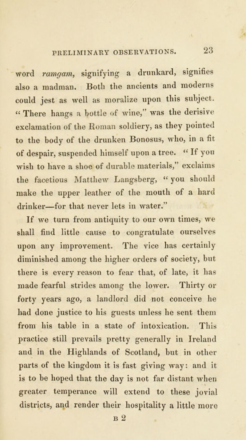 word ramganiy signifying a drunkard, signifies also a madman. Both the ancients and moderns could jest as well as moralize upon this subject. There hangs a bottle of wine,” was the derisive exclamation of the Roman soldiery, as they pointed to the body of the drunken Bonosus, who, in a fit of despair, suspended himself upon a tree. “ If you wish to have a shoe of durable materials,” exclaims the facetious Mattliew Langsberg, “ you should make the upper leather of the mouth of a hard drinker—for that never lets in water.” If we turn from antiquity to our own times, we shall find little cause to congratulate ourselves upon any improvement. The vice has certainly diminished among the higher orders of society, but there is every reason to fear that, of late, it has made fearful strides among the lower. Thirty or forty years ago, a landlord did not conceive he had done justice to his guests unless he sent them from his table in a state of intoxication. This practice still prevails pretty generally in Ireland and in the Highlands of Scotland, but in other parts of the kingdom it is fast giving way: and it is to be hoped that the day is not far distant when greater temperance will extend to these jovial districts, and render their hospitality a little more B 2
