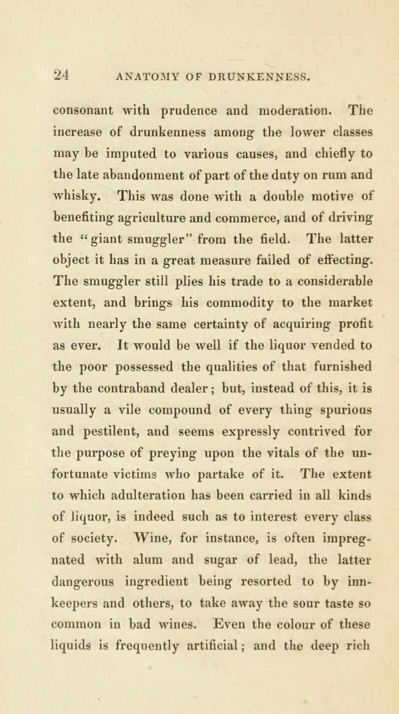 consonant with prudence and moderation. The increase of drunkenness among the lower classes may be imputed to various causes, and chiefly to the late abandonment of part of the duty on rum and whisky. This was done with a double motive of benefiting agriculture and commerce, and of driving the “ giant smuggler” from the field. The latter object it has in a great measure failed of effecting. The smuggler still plies his trade to a considerable extent, and brings his commodity to the market Avith nearly the same certainty of acquiring profit as ever. It would be well if the liquor vended to the poor possessed the qualities of that furnished by the contraband dealer; but, instead of this, it is usually a vile compound of every thing spurious and pestilent, and seems expressly contrived for the purpose of preying upon the vitals of the un- fortunate victims who partake of it. The extent to which adulteration has been carried in all kinds of liquor, is indeed such as to interest every class of society. Wine, for instance, is often impreg- nated with alum and sugar of lead, the latter dangerous ingredient being resorted to by inn- keepers and others, to take away the sour taste so common in bad wines. Even the colour of these liquids is frequently artificial; and the deep rich