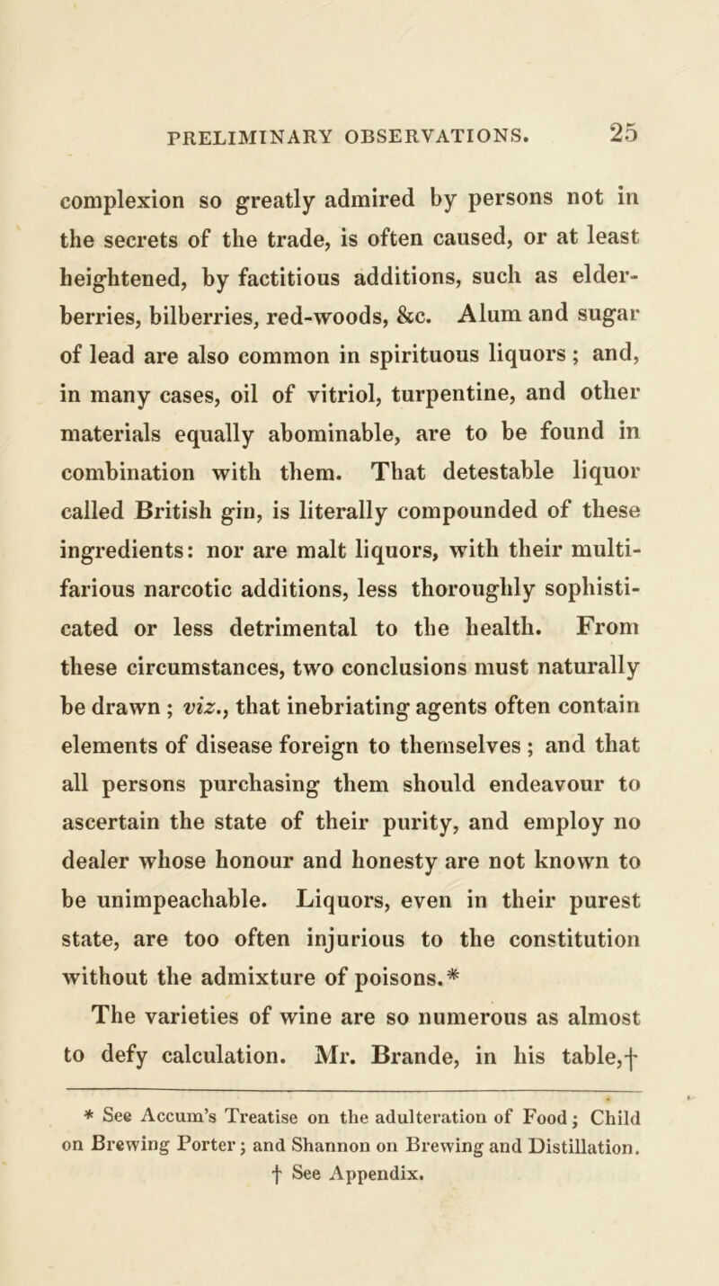 complexion so greatly admired by persons not in the secrets of the trade, is often caused, or at least heightened, by factitious additions, such as elder- berries, bilberries, red-woods, &c. Alum and sugar of lead are also common in spirituous liquors; and, in many cases, oil of vitriol, turpentine, and other materials equally abominable, are to be found in combination with them. That detestable liquor called British gin, is literally compounded of these ingredients: nor are malt liquors, with their multi- farious narcotic additions, less thoroughly sophisti- cated or less detrimental to the health. From these circumstances, two conclusions must naturally be drawn ; viz.^ that inebriating agents often contain elements of disease foreign to themselves ; and that all persons purchasing them should endeavour to ascertain the state of their purity, and employ no dealer whose honour and honesty are not known to be unimpeachable. Liquors, even in their purest state, are too often injurious to the constitution without the admixture of poisons.* The varieties of wine are so numerous as almost to defy calculation. Mr. Brande, in his table,f * See Accum’s Treatise on the adulteration of Food; Child on Brewing Porter; and Shannon on Brewing and Distillation. f See Appendix.