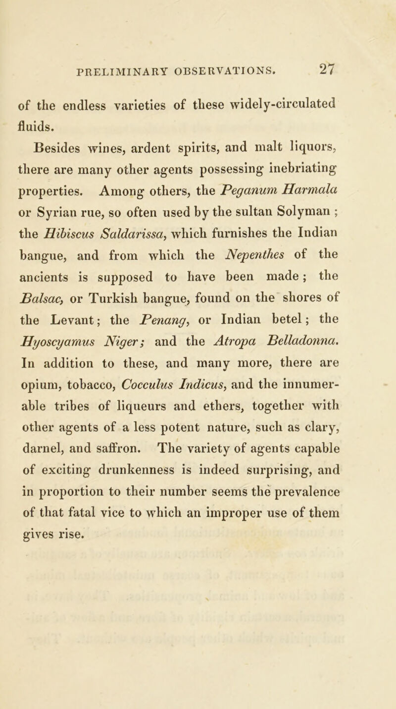 of the endless varieties of these widely-circulated fluids. Besides wines, ardent spirits, and malt liquors, there are many other agents possessing inebriating properties. Among others, the Peganum Harmala or Syrian rue, so often used by the sultan Solyman ; the Hibiscus Saldarissa, which furnishes the Indian bangue, and from which the Neperithes of the ancients is supposed to have been made; the Halsac, or Turkish bangue, found on the shores of the Levant; the Penang^ or Indian betel; the Hyoscyamus Niger; and the Atropa Helladonna. In addition to these, and many more, there are opium, tobacco, Cocculus Indicus, and the innumer- able tribes of liqueurs and ethers, together with other agents of a less potent nature, such as clary, darnel, and saffron. The variety of agents capable of exciting drunkenness is indeed surprising, and in proportion to their number seems the prevalence of that fatal vice to which an improper use of them gives rise.