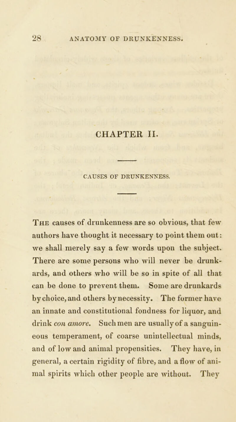 CHAPTER II. CAUSES OF DRUNKENNESS. The causes of drunkenness are so obvious, that few authors have thought it necessary to point them out: we shall merely say a few words upon the subject. There are some persons who will never be drunk- ards, and others w'ho will be so in spite of all that can be done to prevent them. Some are drunkards by choice, and others by necessity. The former have an innate and constitutional fondness for liquor, and drink con amove. Such men are usually of a sanguin- eous temperament, of coarse unintellectual minds, and of low and animal propensities. They liave, in general, a certain rigidity of fibre, and a flow of ani- mal spirits which other people are without. They