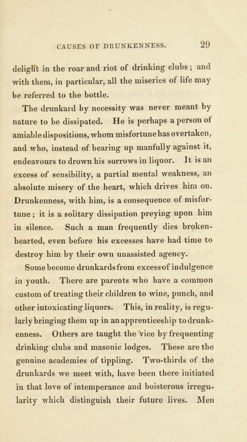 deliglit in the roar and riot of drinking clubs ; and with them, in particular, all the miseries of life may be referred to the bottle. The drunkard by necessity was never meant by nature to be dissipated. He is perhaps a person of amiable dispositions, whom misfortune has overtaken, and who, instead of bearing up manfully against it, endeavours to drown his sorrows in liquor. It is an excess of sensibility, a partial mental weakness, an absolute misery of the heart, which drives him on. Drunkenness, with him, is a consequence of misfor- tune ; it is a solitary dissipation preying upon him in silence. Such a man frequently dies broken- hearted, even before his excesses have had time to destroy him by their own unassisted agency. Some become drunkards from excessof indulgence in youth. There are parents who have a common custom of treating their children to wine, punch, and other intoxicating liquors. This, in reality, is regu- larly bringing them up in an apprenticeship todrunk- enness. Others are taught the vice by frequenting drinking clubs and masonic lodges. These are the genuine academies of tippling. Two-thirds of the drunkards we meet with, have been there initiated in that love of intemperance and boisterous irregu- larity which distinguish their future lives. Men