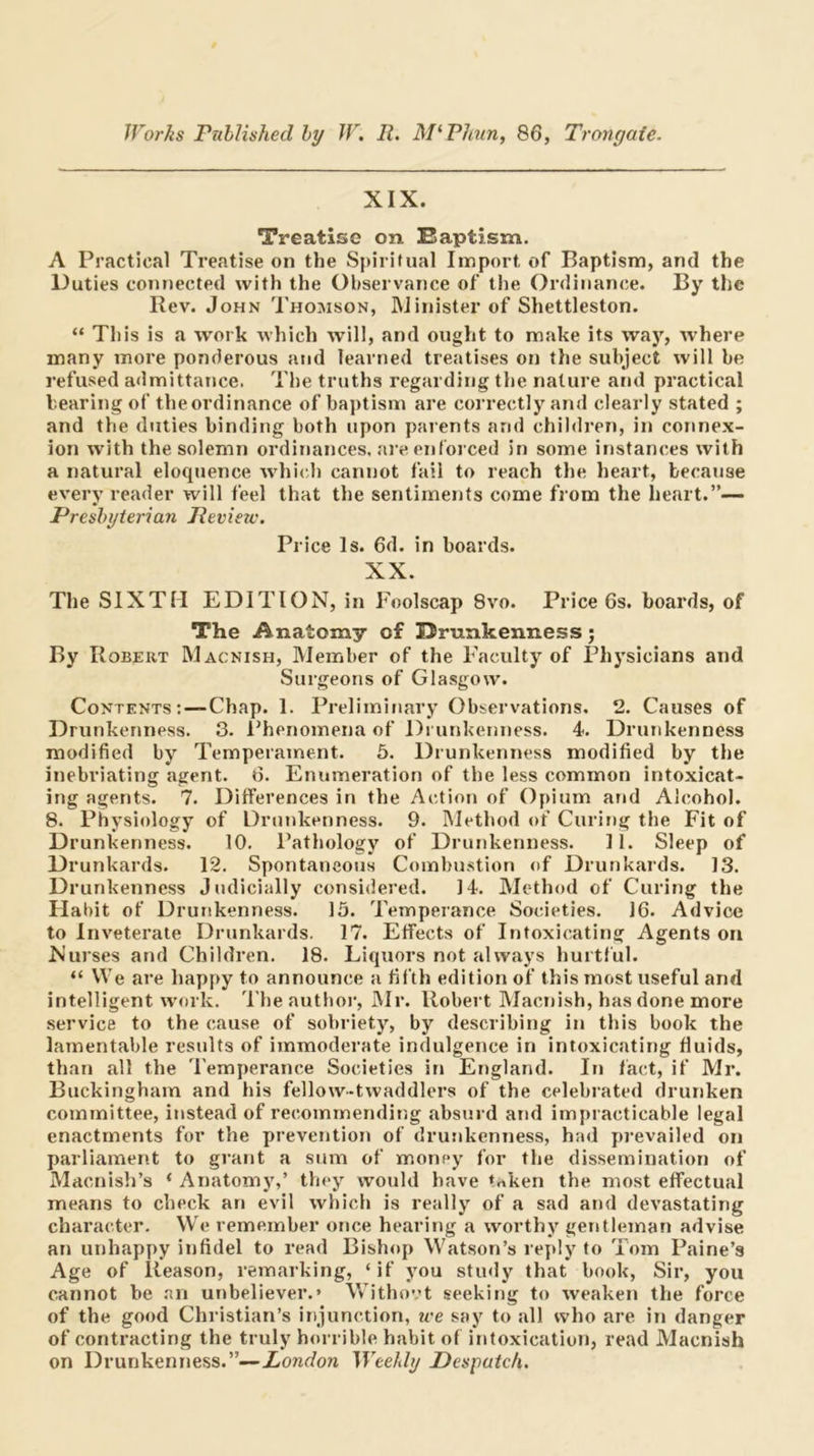 XIX. Treatise on Saptism. A Practical Treatise on the Spiritual Import of Baptism, and the Duties connected with the Observance of tlie Ordinance. By the Rev. John Thomson, IMinister of Shettleston. “ This is a work which will, and ought to make its way, where many more ponderous and learned treatises on the subject will be refused admittance. The truths regarding the nature and practical tearing of the ordinance of baptism are correctly and clearly stated ; and the duties binding both upon parents and children, in connex- ion with the solemn ordinances, are enforced in some instances with a natural eloquence w’hich cannot fail to reach the heart, becanse every reader will feel that the sentiments come from the heart.”— Presbyterian Review. Price Is. 6d. in boards. XX. The SIXTH EDITION, in Foolscap 8vo. Price 6s. boards, of The Anatomy of Brnnkenness; By Robert Macnish, Member of the Faculty of Physicians and Surgeons of Glasgow. Contents:—Chap. 1. Preliminary Observations, 2, Causes of Drunkenness. 3. I’henomena of Drunkenness. 4. Drunkenness modified by Temperament, 6. Drunkenness modified by the inebriating agent. 6. Enumeration of the less common intoxicat- ing agents. 7. Differences in the Action of Opium and Alcohol. 8. Physiology of Drunkenness. 9, Method of Curing the Fit of Drunkenness. 10. Pathology of Drunkenness, H. Sleep of Drunkards, 12. Spontaneous Combustion of Drunkards. 13. Drunkenness Judicially considered. 14. Method of Curing the Habit of Drunkenness. 15. Temperance Societies. 16. Advice to Inveterate Drunkards. 17. Effects of Intoxicating Agents on Nurses and Children. 18. Liquors not always hurtful. “ We are happy to announce a fifth edition of this most useful and intelligent rvork. 'I'he author, Mr. Robert Macnish, has done more service to the cause of sobriety, by describing in this book the lamentable results of immoderate indulgence in intoxicating fluids, than all the Temperance Societies in England. In fact, if Mr. Buckingham and his fellow-twaddlers of the celebrated drunken committee, instead of recommending absurd and impracticable legal enactments for the prevention of drusikenness, had prevailed on parliament to grant a sum of money for the dissemination of Macnish’s ‘ Anatomy,’ they would have trtken the most effectual means to check an evil which is really of a sad and devastating character. We remember once hearing a worthy gentleman advise an unhappy infidel to read Bishop Watson’s reply to Tom Paine’s Age of Reason, remarking, ‘if you study that book. Sir, you cannot be .'ll! unbeliever.* Withovt seeking to weaken the force of the good Christian’s injunction, we say to all who are in danger of contracting the truly horrible habit of intoxication, read Macnish on Drunkenness.”—Xowrfora Weehly Despatch.