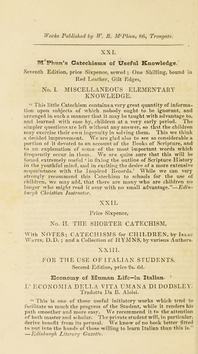 XXL Catechisms of Useful Knowledge.' Seventh Edition, price Sixpence, sewed ; One Shilling, bound in Red Leather, Gilt Edges, No. I. MISCELLANEOUS ELEMENTARY KNOWLEDGE. “ This little Catechism contains a very great quantity of informa- tion upon subjects of which nobody ought to be ignorant, and arranged in such a manner that it may be taught with advantage to, and learned with ease by, children at a very early period. The simpler cjuestions are left VA'ithout any answer, so that the children may exercise their own ingenuity in solving them. This we think a decided improvement. We ai’e glad also to see so considerable a portion of it devoted to an account of the Hooks of Scripture, and to an explanation of some of the most important words which frequently occur in them. We are quite sure that this will be found extremely useful ‘ in fixing the outline of Scripture History in the youthful mitid, and in exciting the desire of a more extensive acquaintance with the Jnspired Records.’ While we can very strongly recommend this Catechism to schools for the use of children, we may add, that there are many who are children no longer who might read it over with no small advantage.”—Edin~ burgh Chiistian Instructor, XXII. Price Sixpence, No. II. THE SHORTER CATECHISM, tVith NOTES; CATECHISMS for CH ILDREN, by Isaac Watts, D. D. ; and a Collection of HYMNS, by various Authors. XXIII. FOR THE USE OF ITALI.^N STUDENTS. Second Edition, price 2s. 6d. Economy of 12uman Lsife—in Italian- ■ L’ ECONOMIA DELLA VITA UMANA DI DODSLEY. Tradotta Da B. Aloisi. “ This is ojie of those useful initiatory works which tend to facilitate so much the progress of the Student, while it renders his path smoother and more easy. We recommend it to the attention of both master and scholar. Th.e private student will, in particular, derive benefit from its perusal. We know of no book better fitted to put into the hands of those willing to learn Italian than this is.” —Edinburgh Literary Gazette.