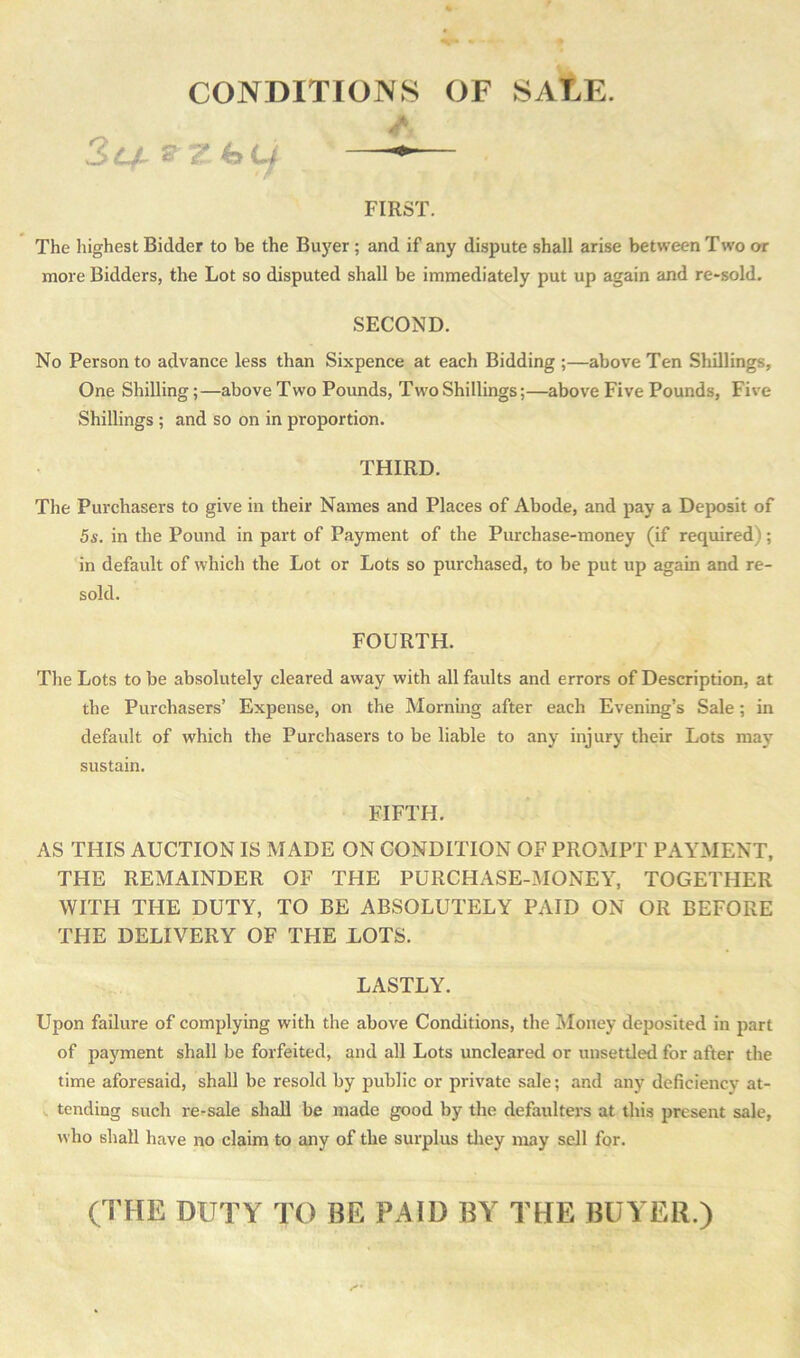 CONDITIONS OF SALE. 3c/l &Z.(aLf FIRST. The highest Bidder to be the Buyer ; and if any dispute shall arise between Two or more Bidders, the Lot so disputed shall be immediately put up again and re-sold. SECOND. No Person to advance less than Sixpence at each Bidding ;—above Ten Shillings, One Shilling;—above Two Pounds, Two Shillings;—above Five Pounds, Five Shillings ; and so on in proportion. THIRD. The Purchasers to give in their Names and Places of Abode, and pay a Deposit of 5s. in the Pound in part of Payment of the Purchase-money (if required); in default of which the Lot or Lots so purchased, to be put up again and re- sold. FOURTH. The Lots to be absolutely cleared away with all faults and errors of Description, at the Purchasers’ Expense, on the Morning after each Evening’s Sale; in default of which the Purchasers to be liable to any injury their Lots may sustain. FIFTH. AS THIS AUCTION IS MADE ON CONDITION OF PROMPT PAYMENT, THE REMAINDER OF THE PURCHASE-MONEY, TOGETHER WITH THE DUTY, TO BE ABSOLUTELY PAID ON OR BEFORE THE DELIVERY OF THE LOTS. LASTLY. Upon failure of complying with the above Conditions, the Money deposited in part of payment shall be forfeited, and all Lots uncleared or unsettled for after the time aforesaid, shall be resold by public or private sale; and any deficiency at- tending such re-sale shall be made good by the defaulters at this present sale, who shall have no claim to any of the surplus they may sell for. (THE DUTY TO HE PAID BY THE BUYER.)