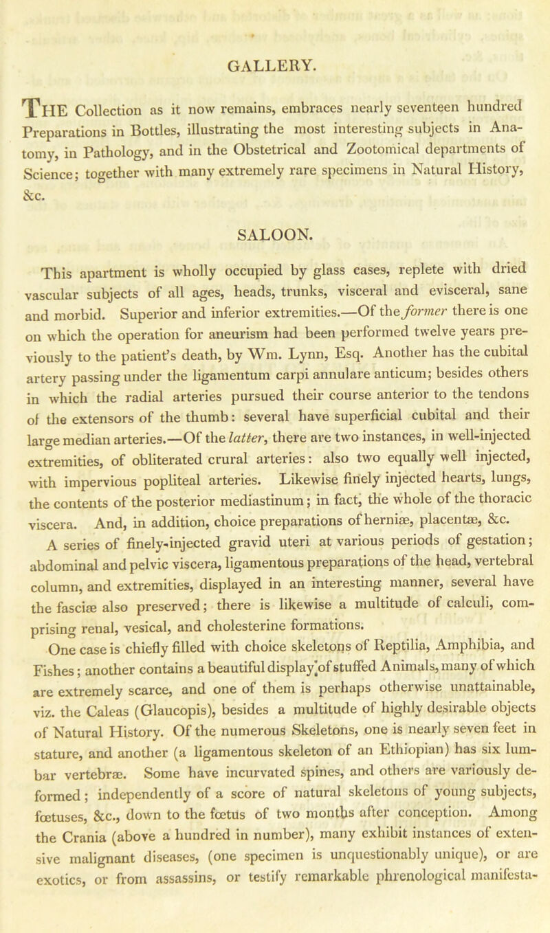 GALLERY. The Collection as it now remains, embraces nearly seventeen hundred Preparations in Bottles, illustrating the most interesting subjects in Ana- tomy, in Pathology, and in the Obstetrical and Zootomical departments of Science; together with many extremely rare specimens in Natural History, &c. SALOON. This apartment is wholly occupied by glass cases, replete with dried vascular subjects of all ages, heads, trunks, visceral and evisceral, sane and morbid. Superior and inferior extremities.—Of thz former there is one on which the operation for aneurism had been performed twelve years pre- viously to the patient’s death, by Wm. Lynn, Esq. Another has the cubital artery passing under the ligamentum carpi annulare anticum; besides others in which the radial arteries pursued their course anterior to the tendons of the extensors of the thumb: several have superficial cubital and their large median arteries.—Of the latter, there are two instances, in well-injected extremities, of obliterated crural arteries: also two equally well injected, with impervious popliteal arteries. Likewise finely injected hearts, lungs, the contents of the posterior mediastinum; in fact, the whole of the thoracic viscera. And, in addition, choice preparations ofherniae, placentas, &c. A series of finely-injected gravid uteri at various periods of gestation; abdominal and pelvic viscera, ligamentous preparations of the head, vertebral column, and extremities, displayed in an interesting manner, several have the fascite also preserved; there is likewise a multitude of calculi, com- prising renal, vesical, and cholesterine formations. One case is chiefly filled with choice skeletons of Reptilia, Amphibia, and Fishes; another contains a beautiful display ]of stuffed Animals, many of which are extremely scarce, and one of them is perhaps otherwise unattainable, viz. the Caleas (Glaucopis), besides a multitude of highly desirable objects of Natural History. Of the numerous Skeletons, one is nearly seven feet in stature, and another (a ligamentous skeleton of an Ethiopian) has six lum- bar vertebraj. Some have incurvated spines, and others are variously de- formed ; independently of a score of natural skeletons of young subjects, foetuses, &c., dowm to the foetus of two months after conception. Among the Crania (above a hundred in number), many exhibit instances of exten- sive malignant diseases, (one specimen is unquestionably unique), or are exotics, or from assassins, or testify remarkable phrenological manifesta-