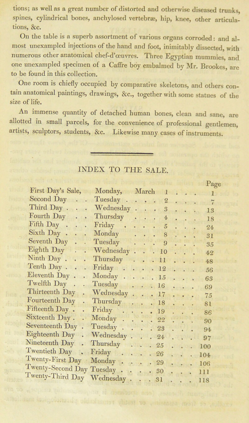 tions; as well as a great number of distorted and otherwise diseased trunks, spines, cylindrical bones, anchylosed vertebrae, hip, knee, other articula- tions, &c. On the table is a superb assortment of various organs corroded: and al- most unexampled injections of the hand and foot, inimitably dissected, with numerous other anatomical chef-d’ocuvres. Three Egyptian mummies, and one unexampled specimen of a Caffre boy embalmed by Mr. Brookes, are to be found in this collection. One room is chiefly occupied by comparative skeletons, and others con- tain anatomical paintings, drawings, &c., together with some statues of the size of life. An immense quantity of detached human bones, clean and sane, are allotted in small parcels, for the convenience of professional gentlemen, artists, sculptors, students, &c. Likewise many cases of instruments. INDEX TO THE SALE. First Day’s Sale, Monday, March 1 . . Page 1 Second Day Tuesday . • • 2 . . • / Third Day . . . Wednesday • . 3 . . 13 Fourth Day . . Thursday • • 4 . . 18 Fifth Day . . . Friday • . 5 . . 24 Sixth Day . . . Monday . . 8 . . 31 Seventh Day . . Tuesday . . 9 . . 35 Eighth Day . . Wednesday . . 10 . . . 42 Ninth Day . . . Thursday . . 11 . . 48 Tenth Day . . . Friday • • 12 . . 56 Eleventh Day . Monday . • . 15 . . 63 Twelfth Day . Tuesday • . 16 . . 69 Thirteenth Day . Wednesday . . 17 . . 75 Fourteenth Day . Thursday . . 18 . . 81 Fifteenth Day . . Friday . . 19 . . 86 Sixteenth Day . . Monday . . . 22 . . 90 Seventeenth Day . Tuesday . . . 23 . . . 94 Eighteenth Day . Wednesday . . 24- . . 97 Nineteenth Day . Thursday . . 25 . . . 100 Twentieth Day Friday • . 26 . . • 104 Twenty-First Day Monday . . . 29 . . . 106 Twenty-Second Day Tuesday . . . 30 . . . Ill Twenty-Third Day Wednesday . . . 31 . . . 118