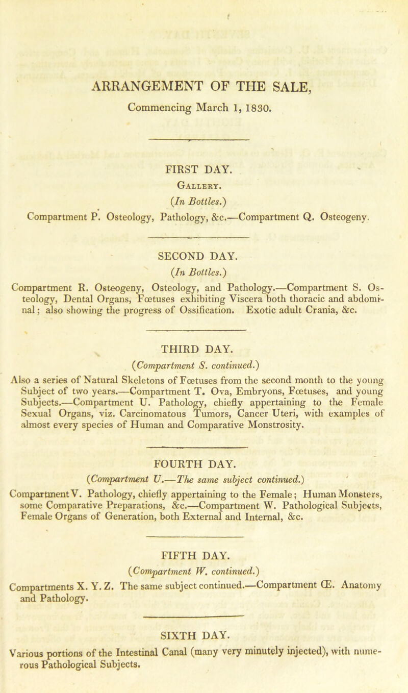 ARRANGEMENT OF THE SALE, Commencing March 1, 1830. I FIRST DAY. Gallery. (In Bottles.) Compartment P. Osteology, Pathology, &c.—Compartment Q. Osteogeny. SECOND DAY. (In Bottles.) Compartment R. Osteogeny, Osteology, and Pathology.—Compartment S. Os- teology, Dental Organs, Foetuses exhibiting Viscera both thoracic and abdomi- nal ; also showing the progress of Ossification. Exotic adult Crania, &c. THIRD DAY. (Compartment S. continued.) Also a series of Natural Skeletons of Foetuses from the second month to the young Subject of two years.—Compartment T. Ova, Embryons, Foetuses, and young Subjects.—Compartment U. Pathology, chiefly appertaining to the Female Sexual Organs, viz. Carcinomatous Tumors, Cancer Uteri, with examples of almost every species of Human and Comparative Monstrosity. FOURTH DAY. (Compartment U.—The same subject continued.) Compartment V. Pathology, chiefly appertaining to the Female; Human Monsters, some Comparative Preparations, &c.—Compartment W. Pathological Subjects, Female Organs of Generation, both External and Internal, &c. FIFTH DAY. (Compartment W. continued.) Compartments X. Y. Z. The same subject continued.—Compartment (E. Anatomy and Pathology. SIXTH DAY. Various portions of the Intestinal Canal (many very minutely injected), with nume- rous Pathological Subjects.