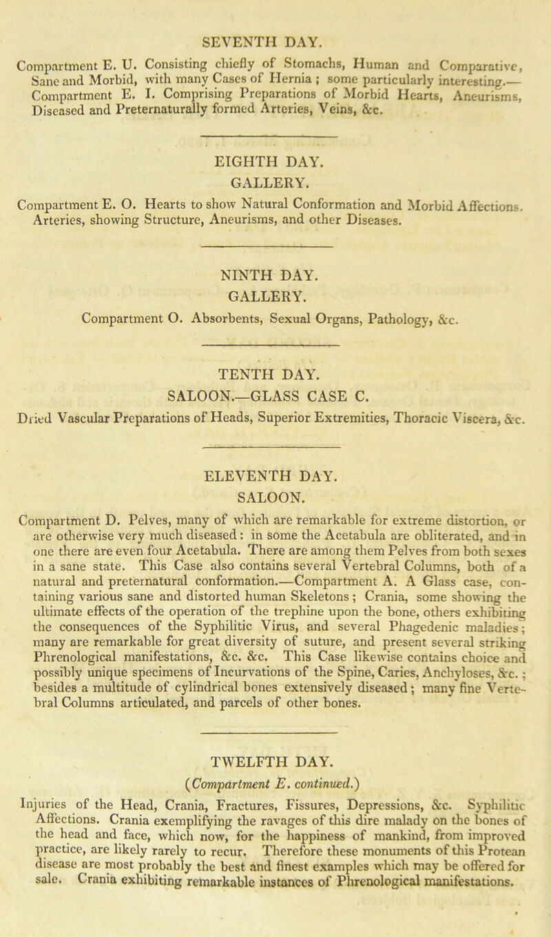 Compartment E. U. Consisting chiefly of Stomachs, Human and Comparative, Sane and Morbid, with many Cases of Hernia ; some particularly interesting.— Compartment E. I. Comprising Preparations of Morbid Hearts, Aneurisms, Diseased and Preternaturally formed Arteries, Veins, &c. EIGHTH DAY. GALLERY. Compartment E. O. Hearts to show Natural Conformation and Morbid Affections. Arteries, showing Structure, Aneurisms, and other Diseases. NINTH DAY. GALLERY. Compartment O. Absorbents, Sexual Organs, Pathology, &c. TENTH DAY. SALOON—GLASS CASE C. Dried Vascular Preparations of Heads, Superior Extremities, Thoracic Viscera, See. ELEVENTH DAY. SALOON. Compartment D. Pelves, many of which are remarkable for extreme distortion, or are otherwise very much diseased: in some the Acetabula are obliterated, and in one there are even four Acetabula. There are among them Pelves from both sexes in a sane state. This Case also contains several Vertebral Columns, both of a natural and preternatural conformation.—Compartment A. A Glass case, con- taining various sane and distorted hiunan Skeletons; Crania, some showing the ultimate effects of the operation of the trephine upon the bone, others exhibiting the consequences of the Syphilitic Virus, and several Phagedenic maladies; many are remarkable for great diversity of suture, and present several striking Phrenological manifestations, &c. &c. This Case likewise contains choice and possibly unique specimens of Incurvations of the Spine, Caries, Anchyloses, &rc.; besides a multitude of cylindrical bones extensively diseased; many fine Verte- bral Columns articulated, and parcels of other bones. TWELFTH DAY. (Compartment E. continued.) Injuries of the Head, Crania, Fractures, Fissures, Depressions, &c. Syphilitic Affections. Crania exemplifying the ravages of this dire malady on the bones of the head and face, which now, for the happiness of mankind, from improved practice, are likely rarely to recur. Therefore these monuments of this Protean disease are most probably the best and finest examples which may be offered for sale. Crania exhibiting remarkable instances of Phrenological manifestations.