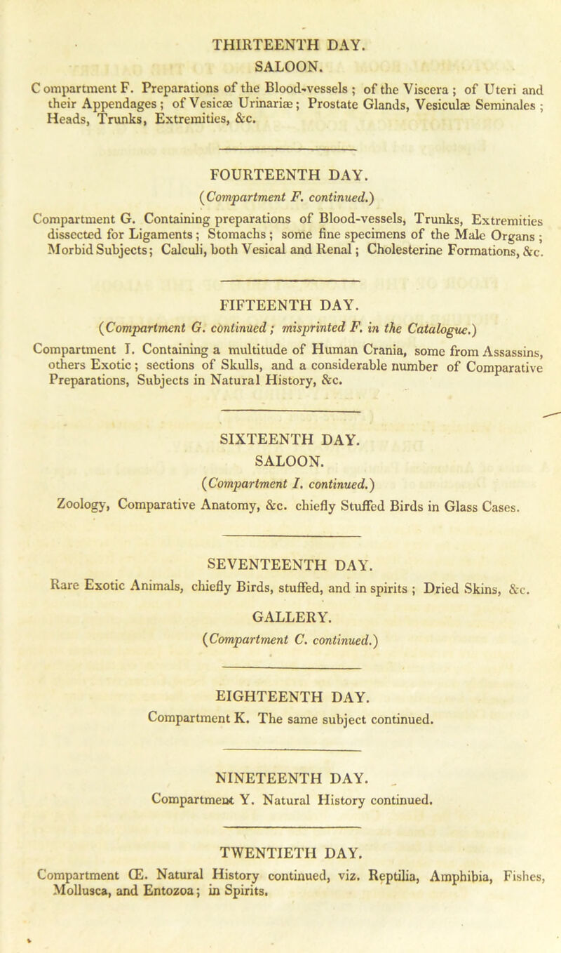 SALOON. Compartment F. Preparations of the Blood-vessels ; of the Viscera ; of Uteri and their Appendages; of Vesicae Urinariae; Prostate Glands, Vesiculae Seminales ; Heads, Trunks, Extremities, &c. FOURTEENTH DAY. (Compartment F. continued.) Compartment G. Containing preparations of Blood-vessels, Trunks, Extremities dissected for Ligaments; Stomachs ; some fine specimens of the Male Organs ; Morbid Subjects; Calculi, both Vesical and Renal; Cholesterine Formations, &c. FIFTEENTH DAY. (Compartment G. continued; misprinted F. in the Catalogue.) Compartment I. Containing a multitude of Human Crania, some from Assassins, others Exotic; sections of Skulls, and a considerable number of Comparative Preparations, Subjects in Natural History, Sec. SIXTEENTH DAY. SALOON. (Compartment I. continued.) Zoology, Comparative Anatomy, &c. chiefly Stuffed Birds in Glass Cases. SEVENTEENTH DAY. Rare Exotic Animals, chiefly Birds, stuffed, and in spirits ; Dried Skins, &c. GALLERY. (Compartment C. continued.) EIGHTEENTH DAY. Compartment K. The same subject continued. NINETEENTH DAY. Compartment Y. Natural History continued. TWENTIETH DAY. Compartment GE. Natural History continued, viz. Reptilia, Amphibia, Fishes, Mollusca, and Entozoa; in Spirits.