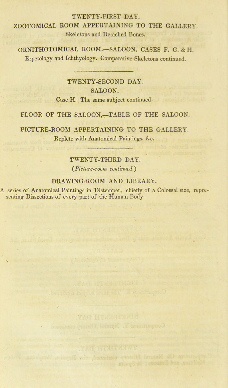 TWENTY-FIRST DAY. Z00T0M1CAL ROOM APPERTAINING TO THE GALLERY. Skeletons and Detached Bones. ORNITHOTOMICAL ROOM.—SALOON. CASES F. G. & H. Erpetology and Ichthyology. Comparative Skeletons continued. TWENTY-SECOND DAY. SALOON. Case H. The same subject continued. FLOOR OF THE SALOON,—TABLE OF THE SALOON. PICTURE-ROOM APPERTAINING TO THE GALLERY. Replete with Anatomical Paintings, &c. TWENTY-THIRD DAY. (Picture-room continued.) DRAWING-ROOM AND LIBRARY. series of Anatomical Paintings in Distemper, chiefly of a Colossal size, repre- senting Dissections of every part of the Human Body.