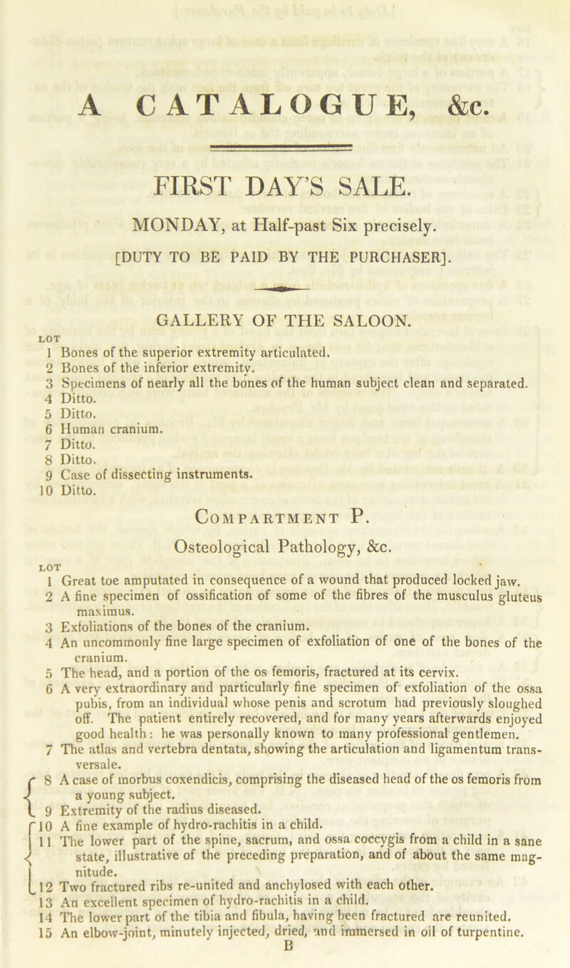 A CATALOGUE, &c FIRST DAY’S SALE. MONDAY, at Half-past Six precisely. [DUTY TO BE PAID BY THE PURCHASER]. GALLERY OF THE SALOON. LOT 1 Bones of the superior extremity articulated. 2 Bones of the inferior extremity. 3 Specimens of nearly all the bones of the human subject clean and separated. 4 Ditto. 5 Ditto. 6 Human cranium. 7 Ditto. 8 Ditto. 9 Case of dissecting instruments. 10 Ditto. Compartment P. Osteological Pathology, &c. LOT 1 Great toe amputated in consequence of a wound that produced locked jaw. 2 A fine specimen of ossification of some of the fibres of the musculus gluteus maximus. 3 Exfoliations of the bones of the cranium. 4 An uncommonly fine large specimen of exfoliation of one of the bones of the cranium. 5 The head, and a portion of the os femoris, fractured at its cervix. G A very extraordinary and particularly fine specimen of exfoliation of the ossa pubis, from an individual whose penis and scrotum had previously sloughed off. The patient entirely recovered, and for many years afterwards enjoyed good health: he was personally known to many professional gentlemen. 7 The atlas and vertebra dentata, showing the articulation and ligamentum trans- versale. r 8 A case of morbus coxendicis, comprising the diseased head of the os femoris from J a young subject. 1. 9 Extremity of the radius diseased, r 10 A fine example of hydro-rachitis in a child. | 11 The lower part of the spine, sacrum, and ossa coccygis from a child in a sane ^ state, illustrative of the preceding preparation, and of about the same mag- nitude. (_12 Two fractured ribs re-united and anchylosed with each other. 13 An excellent specimen of hydro-rachitis in a child. 14 The lower part of the tibia and fibula, having been fractured are reunited. 15 An elbow-joint, minutely injected, dried, and immersed in oil of turpentine.