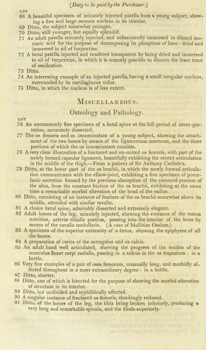 LOT 68 A beautiful specimen of minutely injected patella from a young subject, show- ing a fine and large osseous nucleus in its interior. 69 Ditto, the subject somewhat younger. 70 Ditto, still younger, but equally splendid. 71 An adult patella minutely.injected, and subsequently immersed in diluted mu- riatic acid for the purpose of decomposing its phosphate of lime : dried and immersed in oil of turpentine. 72 A foetal patella injected and rendered transparent by being dried and immersed in oil of turpentine, in which it is scarcely possible to discern the least trace of ossification. 73 Ditto. 74 An interesting example of an injected patella, having a small irregular nucleus, surrounded by its cartilaginous nidus. 75 Ditto, in which the nucleus is of less extent. Miscellaneous. Osteology and Pathology. LOT 76 An uncommonly fine specimen of a foetal spine at the full period of utero-ges- tation, accurately dissected. 77 The os femoris and os innominatum of a young subject, showing the attach- ment of the two bones by means of the ligamentum internum, and the three portions of which the os innominatum consists. 78 Avery clear illustration of a fractured and un-united os femoris, with part of the newly formed capsular ligament, beautifully exhibiting the recent articulation in the middle of the thigh.—From a patient of Sir Anthony Carlisle’s. 79 Ditto, at the lower part of the os brachii, in which the newly formed articula- tion communicates with the elbow-joint, exhibiting a fine specimen of porce- lanic secretion formed by the previous absorption of the coronoid process of the ulna, from the constant friction of the os brachii, exhibiting at the same time a remarkable morbid alteration of the head of the radius. 80 Ditto, consisting of an instance of fracture of the os brachii somewhat above its middle, attended with similar results. 81 A choice foetal spine, admirably dissected and extremely elegant. 82 Adult bones of the leg, minutely injected, showing the entrance of the ramus nutritius, arterise tibialis posticae, passing into the interior of the bone by means of the canalis medullaris. (A case of Mollities Ossium.) 83 A specimen of the superior extremity of a foetus, showing the epiphyses of all the bones. 84 A preparation of caries of the astragalus and os calcis. 85 An adult hand well articulated, showing the progress of the tendon of the musculus flexor carpi radialis, passing in a sulcus in the os trapezium : in a bottle. 86 Very fine examples of a pair of ossa femorum, unusually long, and morbidly af- fected throughout in a most extraordinary degree : in a bottle. 87 Ditto, shorter. 88 Ditto, one of which is bisected for the purpose of showing the morbid alteration of structure in its interior. S9 Ditto, but undivided and svphilitically affected. 90 A singular instance of fractured os femoris, shockingly reduced. 91 Ditto, of the bones of the leg, the tibia being broken inferiorly, producing a very long and remarkable spicula, and the fibula superiorly.
