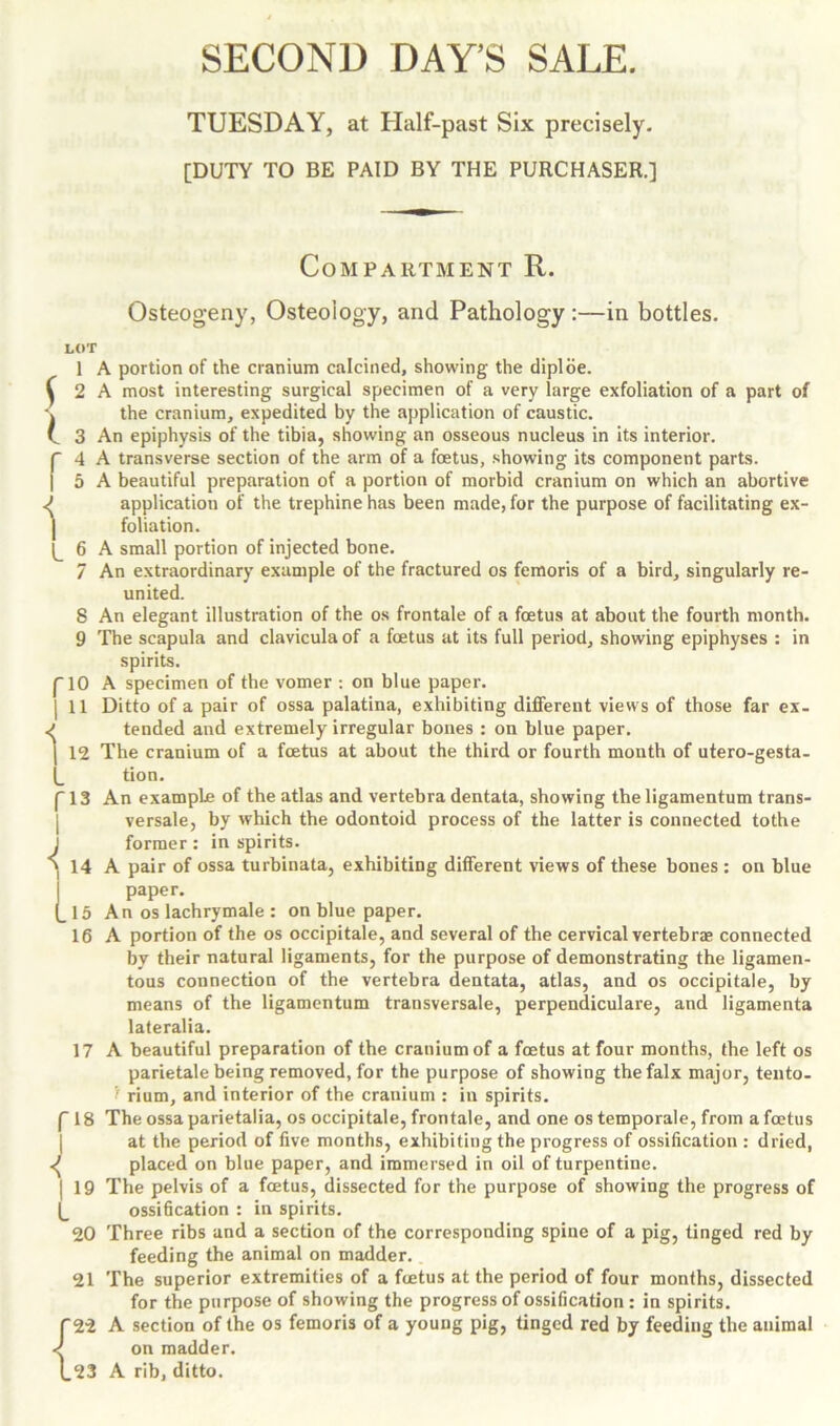 TUESDAY, at Half-past Six precisely. [DUTY TO BE PAID BY THE PURCHASER.] Compartment R. Osteogeny, Osteology, and Pathology :—in bottles. LOT r i 6 7 8 9 r 1° i ii 1 A portion of the cranium calcined, showing the diploe. | 2 A most interesting surgical specimen of a very large exfoliation of a part of \ the cranium, expedited by the application of caustic. C 3 An epiphysis of the tibia, showing an osseous nucleus in its interior. A transverse section of the arm of a foetus, showing its component parts. A beautiful preparation of a portion of morbid cranium on which an abortive J application of the trephine has been made, for the purpose of facilitating ex- foliation. A small portion of injected bone. An extraordinary example of the fractured os femoris of a bird, singularly re- united. An elegant illustration of the os frontale of a foetus at about the fourth month. The scapula and clavicula of a foetus at its full period, showing epiphyses : in spirits. A specimen of the vomer : on blue paper. Ditto of a pair of ossa palatina, exhibiting different views of those far ex- ^ tended and extremely irregular bones : on blue paper. | 12 The cranium of a foetus at about the third or fourth month of utero-gesta- (_ tion. p 13 An example of the atlas and vertebra dentata, showing the ligamentum trans- versale, by which the odontoid process of the latter is connected tothe former: in spirits. 14 A pair of ossa turbinata, exhibiting different views of these bones : on blue paper. 15 An os lachrymale : on blue paper. 16 A portion of the os occipitale, and several of the cervical vertebrae connected by their natural ligaments, for the purpose of demonstrating the ligamen- tous connection of the vertebra dentata, atlas, and os occipitale, by means of the ligamentum transversale, perpendiculare, and ligamenta lateralia. 17 A beautiful preparation of the cranium of a foetus at four months, the left os parietale being removed, for the purpose of showing the falx major, tento- rium, and interior of the cranium : in spirits. f 18 The ossa parietalia, os occipitale, frontale, and one ostemporale, from a foetus at the period of five months, exhibiting the progress of ossification : dried, placed on blue paper, and immersed in oil of turpentine. 19 The pelvis of a foetus, dissected for the purpose of showing the progress of (_ ossification : in spirits. 20 Three ribs and a section of the corresponding spine of a pig, tinged red by feeding the animal on madder. 21 The superior extremities of a foetus at the period of four months, dissected for the purpose of showing the progress of ossification : in spirits, f 22 A section of the os femoris of a young pig, tinged red by feeding the animal on madder. 1.23 A rib, ditto. i l
