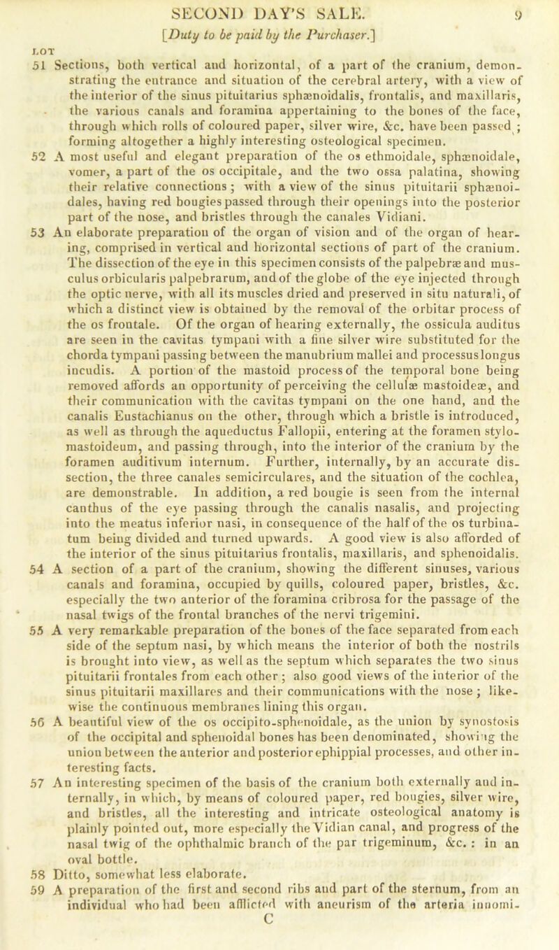 [Duty to be paid by the Purchaser.] J.OT 51 Sections, both vertical and horizontal, of a part of the cranium, demon. strating the entrance and situation of the cerebral artery, with a view of the interior of the sinus pituitarius sphamoidalis, frontalis, and maxillaris, the various canals and foramina appertaining to the bones of the face, through which rolls of coloured paper, silver wire, &c. have been passed ; forming altogether a highly interesting osteological specimen. 52 A most usefid and elegant preparation of the os ethmoidale, sphmnoidale, vomer, a part of the os occipitale, and the two ossa palatina, showing their relative connections; with a view of the sinus pituitarii sphamoi- dales, having red bougies passed through their openings into the posterior part of the uose, and bristles through the canales Vidiani. 53 An elaborate preparation of the organ of vision and of the organ of hear- ing, comprised in vertical and horizontal sections of part of the cranium. The dissection of the eye in this specimen consists of the palpebrae and rnus- culus orbicularis palpebrarum, and of the globe of the eye injected through the optic nerve, with all its muscles dried and preserved in situ naturali, of which a distinct view is obtained by the removal of the orbitar process of the os frontale. Of the organ of hearing externally, the ossicula auditus are seen in the cavitas tympaui with a line silver wire substituted for the chorda tympani passing between the manubrium mallei and processuslongus incudis. A portion of the mastoid process of the temporal bone being removed affords an opportunity of perceiving the cellulte mastoideae, and their communication with the cavitas tympani on the one hand, and the canalis Eustachianus on the other, through which a bristle is introduced, as well as through the aqueductus Fallopii, entering at the foramen stylo- mastoideum, and passing through, into the interior of the cranium by the foramen auditivum internum. Further, internally, by an accurate dis. section, the three canales semicirculares, and the situation of the cochlea, are demonstrable. In addition, a red bougie is seen from (he internal canthus of the eye passing through the canalis nasalis, and projecting into the meatus inferior nasi, in consequence of the half of the os turbina- tum being divided and turned upwards. A good view is also afforded of the interior of the sinus pituitarius frontalis, maxillaris, and sphenoidalis. 54 A section of a part of the cranium, showing the different sinuses, various canals and foramina, occupied by quills, coloured paper, bristles, &c. especially the two anterior of the foramina cribrosa for the passage of the nasal twigs of the frontal branches of the nervi trigemini. 55 A very remarkable preparation of the bones of the face separated from each side of the septum nasi, by which means the interior of both the nostrils is brought into view, as well as the septum which separates the two sinus pituitarii frontales from each other ; also good views of the interior of the sinus pituitarii maxillares and their communications with the nose ; like- wise the continuous membranes lining this organ. 56 A beautiful view of the os occipito-sphenoidale, as the union by synostosis of the occipital and sphenoidal bones has been denominated, showing the union between the anterior and posterior ephippial processes, and other in- teresting facts. 57 An interesting specimen of the basis of the cranium both externally and in- ternally, in which, by means of coloured paper, red bougies, silver wire, and bristles, all the interesting and intricate osteological anatomy is plainly pointed out, more especially the Vidian canal, and progress of the nasal twig of the ophthalmic branch of the par trigeminum, &c. : in an oval bottle. 58 Ditto, somewhat less elaborate. 59 A preparation of the first and second ribs and part of the sternum, from an individual who had been afflicted with aneurism of the arteria imiomi- C