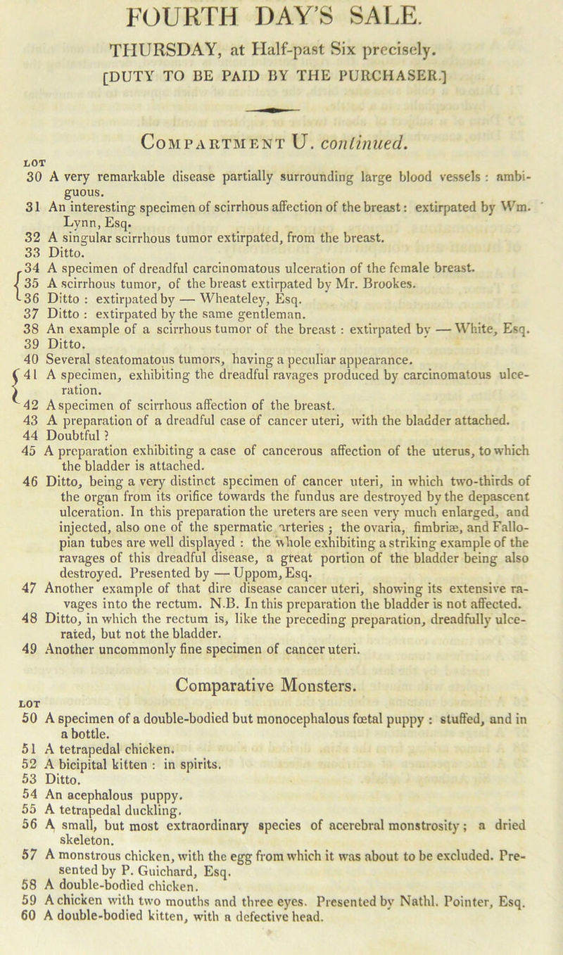 THURSDAY, at Half-past Six precisely. [DUTY TO BE PAID BY THE PURCHASER.] Compartment U. continued. LOT 30 A very remarkable disease partially surrounding large blood vessels : ambi- guous. 31 An interesting specimen of scirrhous affection of the breast: extirpated by Wm. Lynn, Esq. 32 A singular scirrhous tumor extirpated, from the breast. 33 Ditto. {34 A specimen of dreadful carcinomatous ulceration of the female breast. 35 A scirrhous tumor, of the breast extirpated by Mr. Brookes. 36 Ditto: extirpated by — Wheateley, Esq. 37 Ditto : extirpated by the same gentleman. 38 An example of a scirrhous tumor of the breast : extirpated by — White, Esq. 39 Ditto. 40 Several steatomatous tumors, having a peculiar appearance. ^41 A specimen, exhibiting the dreadful ravages produced by carcinomatous ulce- i ration. ^42 Aspecimen of scirrhous affection of the breast. 43 A preparation of a dreadful case of cancer uteri, with the bladder attached. 44 Doubtful ? 45 A preparation exhibiting a case of cancerous affection of the uterus, to which the bladder is attached. 46 Ditto, being a very distinct specimen of cancer uteri, in which two-thirds of the organ from its orifice towards the fundus are destroyed by the depascent ulceration. In this preparation the ureters are seen very much enlarged, and injected, also one of the spermatic arteries ; the ovaria, fimbrite, and Fallo- pian tubes are well displayed : the whole exhibiting a striking example of the ravages of this dreadful disease, a great portion of the bladder being also destroyed. Presented by —Uppom, Esq. 47 Another example of that dire disease cancer uteri, showing its extensive ra- vages into the rectum. N.B. In this preparation the bladder is not affected. 48 Ditto, in which the rectum is, like the preceding preparation, dreadfully ulce- rated, but not the bladder. 49 Another uncommonly fine specimen of cancer uteri. Comparative Monsters. LOT 50 A specimen of a double-bodied but monocephalous foetal puppy : stuffed, and in a bottle. 51 A tetrapedal chicken. 52 A bicipital kitten : in spirits. 53 Ditto. 54 An acephalous puppy. 55 A tetrapedal duckling. 56 A small, but most extraordinary species of acerebral monstrosity; a dried skeleton. 57 A monstrous chicken, with the egg from which it uTas about to be excluded. Pre- sented by P. Guichard, Esq. 58 A double-bodied chicken. 59 A chicken with two mouths and three eyes. Presented by Nathl. Pointer, Esq. 60 A double-bodied kitten, wfith a defective head.