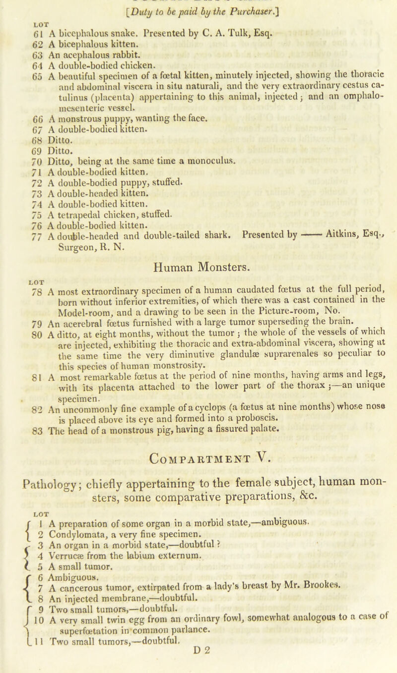 LOT 61 A bicephalous snake. Presented by C. A. Tulk, Esq. 62 A bicephalous kitten. 63 An acephalous rabbit. 6-1 A double-bodied chicken. 65 A beautiful specimen of a foetal kitten, minutely injected, showing the thoracic and abdominal viscera in situ naturali, and the very extraordinary cestus ca- tulinus (placenta) appertaining to this animal, injected j and an omphalo- mesenteric vessel. 66 A monstrous puppy, wanting the face. 67 A double-bodied kitten. 68 Ditto. 69 Ditto. 70 Ditto, being at the same time a monoculus. 71 A double-bodied kitten. 72 A double-bodied puppy, stuffed. 73 A double-headed kitten. 74 A double-bodied kitten. 75 A tetrapedal chicken, stuffed. 76 A double-bodied kitten. 77 A double-headed and double-tailed shark. Presented by Aitkins, Esq., Surgeon, R. N. Human Monsters. LOT 78 A most extraordinary specimen of a human caudated foetus at the full period, born without inferior extremities, of which there was a cast contained in the Model-room, and a drawing to be seen in the Picture-room, No. 79 An acerebral foetus furnished with a large tumor superseding the brain. 80 A ditto, at eight months, without the tumor ; the whole of the vessels of which are injected, exhibiting the thoracic and extra-abdominal viscera, showing at the same time the very diminutive glandulae suprarenales so peculiar to this species of human monstrosity. 81 A most remarkable foetus at the period of nine months, having arms and legs, with its placenta attached to the lower part of the thorax an unique specimen. 82 An uncommonly fine example ofacyclops (a foetus at nine months) whose nosa is placed above its eye and formed into a proboscis. 83 The head of a monstrous pig, having a fissured palate. Compartment V. Pathology; chiefly appertaining to the female subject, human mon- sters, some comparative preparations, &c. LOT f 1 A preparation of some organ in a morbid state,—ambiguous. | 2 Condylomata, a very fine specimen. -- 3 An organ in a morbid state,—doubtful ? ' 4 Verrucse from the labium externum. (. 5 A small tumor. f 6 Ambiguous. < 7 A cancerous tumor, extirpated from a lady’s breast by Mr. crookes. I 8 An injected membrane,—doubtful, f 9 Two small tumors,—doubtful. J 10 A very small twin egg from an ordinary fowl, somewhat analogous to a case ot ) superfoetation in common parlance. (_ 11 Two small tumors,—doubtful. D 2