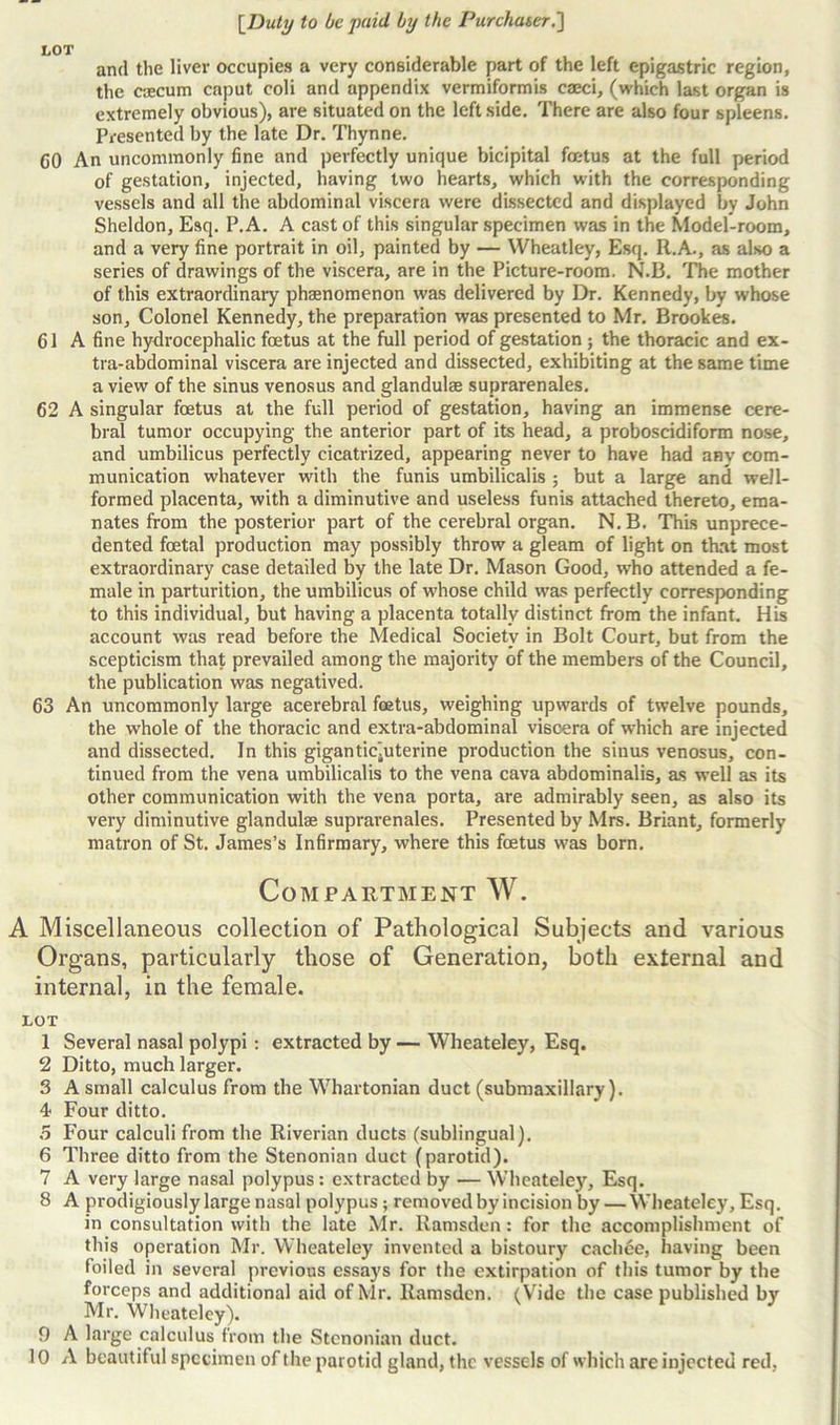 and the liver occupies a very considerable part of the left epigastric region, the ccecum caput coli and appendix vermiformis caeci, (which last organ is extremely obvious), are situated on the leftside. There are also four spleens. Presented by the late Dr. Thynne. CO An uncommonly fine and perfectly unique bicipital foutus at the full period of gestation, injected, having two hearts, which with the corresponding vessels and all the abdominal viscera were dissected and displayed by John Sheldon, Esq. P.A. A cast of this singular specimen was in the Model-room, and a very fine portrait in oil, painted by — Wheatley, Esq. R.A., as also a series of drawings of the viscera, are in the Picture-room. N.B. The mother of this extraordinary phenomenon was delivered by Dr. Kennedy, by whose son. Colonel Kennedy, the preparation was presented to Mr. Brookes. 61 A fine hydrocephalic foetus at the full period of gestation ; the thoracic and ex- tra-abdominal viscera are injected and dissected, exhibiting at the same time a view of the sinus venosus and glandulee suprarenales. 62 A singular foetus at the full period of gestation, having an immense cere- bral tumor occupying the anterior part of its head, a proboscidiform nose, and umbilicus perfectly cicatrized, appearing never to have had anv com- munication whatever with the funis umbilicalis ; but a large and well- formed placenta, with a diminutive and useless funis attached thereto, ema- nates from the posterior part of the cerebral organ. N. B. This unprece- dented foetal production may possibly throw a gleam of light on that most extraordinary case detailed by the late Dr. Mason Good, who attended a fe- male in parturition, the umbilicus of whose child was perfectly corresponding to this individual, but having a placenta totally distinct from the infant. His account was read before the Medical Society in Bolt Court, but from the scepticism that prevailed among the majority of the members of the Council, the publication was negatived. 63 An uncommonly large acerebral foetus, weighing upwards of twelve pounds, the whole of the thoracic and extra-abdominal viscera of which are injected and dissected. In this gigantiejuterine production the sinus venosus, con- tinued from the vena umbilicalis to the vena cava abdominalis, as well as its other communication with the vena porta, are admirably seen, as also its very diminutive glandulae suprarenales. Presented by Mrs. Briant, formerly matron of St. James’s Infirmary, where this foetus was born. Compartment W. A Miscellaneous collection of Pathological Subjects and various Organs, particularly those of Generation, both external and internal, in the female. LOT 1 Several nasal polypi: extracted by — Wheateley, Esq. 2 Ditto, much larger. 3 A small calculus from the Whartonian duct (submaxillary). 4 Four ditto. 5 Four calculi from the Riverian ducts (sublingual). 6 Three ditto from the Stenonian duct (parotid). 7 A very large nasal polypus: extracted by — Wheateley, Esq. 8 A prodigiously large nasal polypus ; removed by incision by — Wheateley, Esq. in consultation with the late Mr. Ramsden: for the accomplishment of this operation Mr. Wheateley invented a bistoury cachee, having been foiled in several previous essays for the extirpation of this tumor by the forceps and additional aid of Mr. Ramsden. (Vide the case published by Mr. Wheateley). 9 A large calculus from the Stenonian duct. 10 A beautiful specimen of the parotid gland, the vessels of which are injected red,