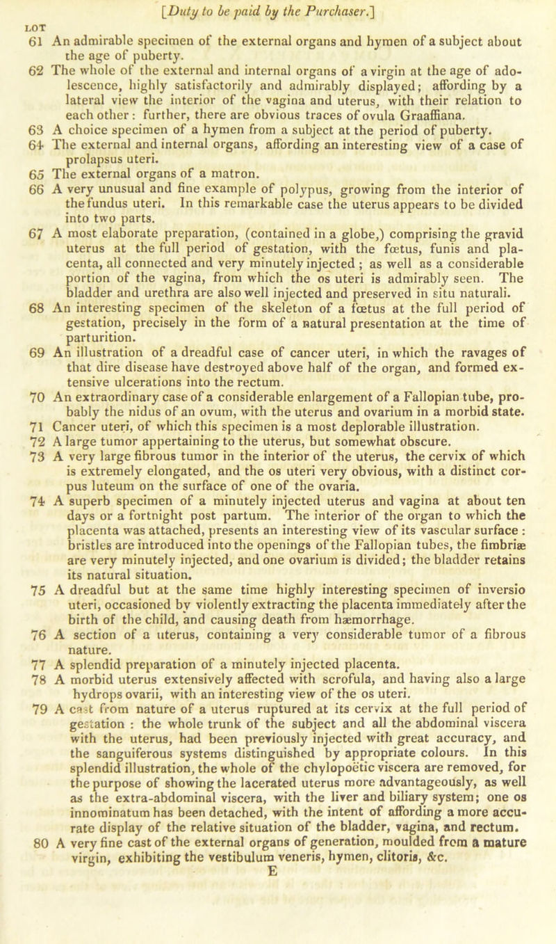 LOT 61 An admirable specimen of the external organs and hymen of a subject about the age of puberty. 62 The whole of the external and internal organs of a virgin at the age of ado- lescence, highly satisfactorily and admirably displayed; affording by a lateral view the interior of the vagina and uterus, with their relation to each other: further, there are obvious traces of ovula Graaffiana. 63 A choice specimen of a hymen from a subject at the period of puberty. 6+ The external and internal organs, affording an interesting view of a case of prolapsus uteri. 65 The external organs of a matron. 66 A very unusual and fine example of polypus, growing from the interior of the fundus uteri. In this remarkable case the uterus appears to be divided into two parts. 67 A most elaborate preparation, (contained in a globe,) comprising the gravid uterus at the full period of gestation, with the foetus, funis and pla- centa, all connected and very minutely injected ; as well as a considerable portion of the vagina, from which the os uteri is admirably seen. The bladder and urethra are also well injected and preserved in situ naturali. 68 An interesting specimen of the skeleton of a foetus at the full period of gestation, precisely in the form of a natural presentation at the time of parturition. 69 An illustration of a dreadful case of cancer uteri, in which the ravages of that dire disease have destroyed above half of the organ, and formed ex- tensive ulcerations into the rectum. 70 An extraordinary case of a considerable enlargement of a Fallopian tube, pro- bably the nidus of an ovum, with the uterus and ovarium in a morbid state. 71 Cancer uteri, of which this specimen is a most deplorable illustration. 72 A large tumor appertaining to the uterus, but somewhat obscure. 73 A very large fibrous tumor in the interior of the uterus, the cervix of which is extremely elongated, and the os uteri very obvious, with a distinct cor- pus luteum on the surface of one of the ovaria. 74? A superb specimen of a minutely injected uterus and vagina at about ten days or a fortnight post partum. The interior of the organ to which the placenta was attached, presents an interesting view of its vascular surface : bristles are introduced into the openings of the Fallopian tubes, the fimbriae are very minutely injected, and one ovarium is divided; the bladder retains its natural situation. 75 A dreadful but at the same time highly interesting specimen of inversio uteri, occasioned bv violently extracting the placenta immediately after the birth of the child, and causing death from haemorrhage. 76 A section of a uterus, containing a very considerable tumor of a fibrous nature. 77 A splendid preparation of a minutely injected placenta. 78 A morbid uterus extensively affected with scrofula, and having also a large hydrops ovarii, with an interesting view of the os uteri. 79 A ca;t from nature of a uterus ruptured at its cervix at the full period of gestation : the whole trunk of the subject and all the abdominal viscera with the uterus, had been previously injected with great accuracy, and the sanguiferous systems distinguished by appropriate colours. In this splendid illustration, the whole of the chylopoetic viscera are removed, for the purpose of showing the lacerated uterus more advantageously, as well as the extra-abdominal viscera, with the liver and biliary system; one os innominatum has been detached, with the intent of affording a more accu- rate display of the relative situation of the bladder, vagina, and rectum. 80 A very fine cast of the external organs of generation, moulded from a mature virgin, exhibiting the vestibulum veneris, hymen, clitoris, &c.