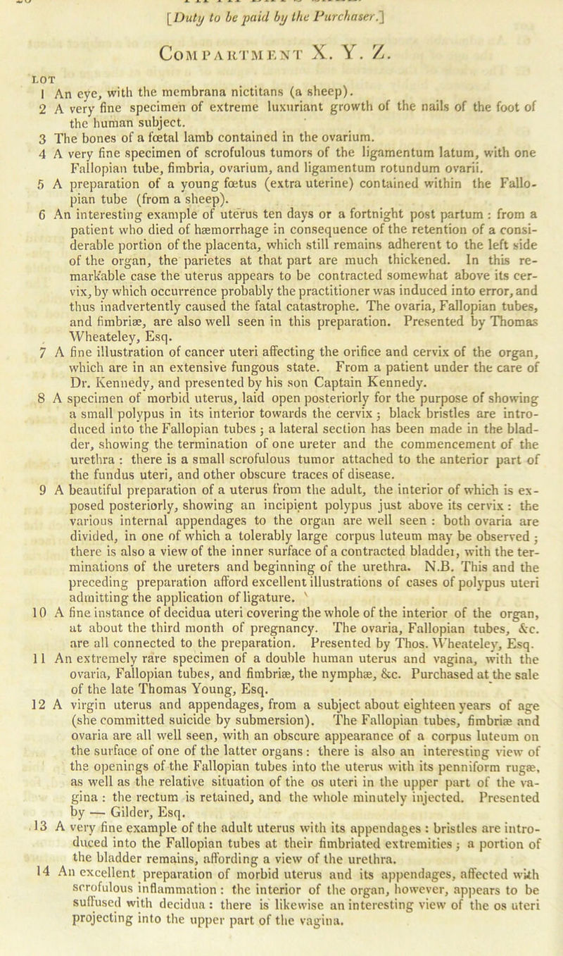 Compartment X. Y. Z. I.OT 1 An eye, with the membrana nictitans (a sheep). 2 A very fine specimen of extreme luxuriant growth of the nails of the foot of the human subject. 3 The bones of a foetal lamb contained in the ovarium. 4 A very fine specimen of scrofulous tumors of the ligamentum latum, with one Fallopian tube, fimbria, ovarium, and ligamentum rotundum ovarii. 5 A preparation of a young foetus (extra uterine) contained within the Fallo- pian tube (from a sheep). 6 An interesting example of uterus ten days or a fortnight post partum : from a patient who died of haemorrhage in consequence of the retention of a consi- derable portion of the placenta, which still remains adherent to the left side of the organ, the parietes at that part are much thickened. In this re- markable case the uterus appears to be contracted somewhat above its cer- vix, by which occurrence probably the practitioner was induced into error, and thus inadvertently caused the fatal catastrophe. The ovaria. Fallopian tubes, and fimbriae, are also well seen in this preparation. Presented by Thomas Wheateley, Esq. 7 A fine illustration of cancer uteri affecting the orifice and cervix of the organ, which are in an extensive fungous state. From a patient under the care of Dr. Kennedy, and presented by his son Captain Kennedy. 8 A specimen of morbid uterus, laid open posteriorly for the purpose of showing a small polypus in its interior towards the cervix ; black bristles are intro- duced into the Fallopian tubes ; a lateral section has been made in the blad- der, showing the termination of one ureter and the commencement of the urethra : there is a small scrofulous tumor attached to the anterior part of the fundus uteri, and other obscure traces of disease. 9 A beautiful preparation of a uterus from the adult, the interior of which is ex- posed posteriorly, showing an incipient polypus just above its cervix: the various internal appendages to the organ are well seen : both ovaria are divided, in one of which a tolerably large corpus luteum may be observed ; there is also a view of the inner surface of a contracted bladdei, with the ter- minations of the ureters and beginning of the urethra. N.B. This and the preceding preparation afford excellent illustrations of cases of polypus uteri admitting the application of ligature. ' 10 A fine instance of decidua uteri covering the whole of the interior of the organ, at about the third month of pregnancy. The ovaria. Fallopian tubes, Ac. are all connected to the preparation. Presented by Thos. Wheateley, Esq. 11 An extremely rare specimen of a double human uterus and vagina, with the ovaria, Fallopian tubes, and fimbriae, the nymphse, &c. Purchased at the sale of the late Thomas Young, Esq. 12 A virgin uterus and appendages, from a subject about eighteen years of age (she committed suicide by submersion). The Fallopian tubes, fimbriae and ovaria are all well seen, with an obscure appearance of a corpus luteum on the surface of one of the latter organs : there is also an interesting view of the openings of the Fallopian tubes into the uterus with its penniform rugae, as well as the relative situation of the os uteri in the upper part of the va- gina : the rectum is retained, and the whole minutely injected. Presented by — Gilder, Esq. 13 A very fine example of the adult uterus with its appendages : bristles are intro- duced into the Fallopian tubes at their fimbriated extremities ; a portion of the bladder remains, affording a view of the urethra. 14 An excellent preparation of morbid uterus and its appendages, affected with scrofulous inflammation : the interior of the organ, however, appears to be suffused with decidua : there is likewise an interesting view of the os uteri projecting into the upper part of the vagina.