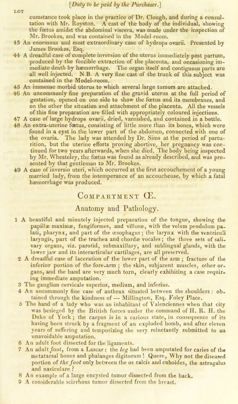 cumstance took place in the practice of Dr. Clough, and during a consul- tation with Mr. Royston. A cast of the body of the individual, showing the foetus amidst the abdominal viscera, was made under the inspection of Mr. Brookes, and was contained in the Model-room. 43 An enormous and most extraordinary case of hydrops ovarii. Presented by James Brookes, Esq. 44 A dreadful case of complete inversion of the uterus immediately post partum, produced by the forcible extraction of the placenta, and occasioning im- mediate death by haemorrhage. The organ itself and contiguous parts are all well injected. N.B. A very fine cast of the trunk of this subject was contained in the Model-room. 45 An immense morbid uterus to which several large tumors are attached. 46 An uncommonly fine preparation of the gravid uterus at the full period of gestation, opened on one side to show the foetus and its membranes, and on the other the situation and attachment of the placenta. All the vessels of this fine preparation are filled with appropriately coloured injections. 47 A case of large hydrops ovarii, dried, varnished, and contained in a bottle. 48 An extra-uterine foetus, consisting of little more than its bones, which were found in a cyst in the lower part of the abdomen, connected with one of the ovaria. The lady was attended by Dr. Sims at the period of partu- rition, but the uterine efforts proving abortive, her pregnancy was con- tinued for two years afterwards, when she died. The body being inspected by Mr. Wheateley, the foetus was found as already described, and was pre- sented by that gentleman to Mr. Brookes. 49 A case of inversio uteri, which occurred at the first accouchement of a young married lady, from the intemperance of an accoucheuse, by which a fatal haemorrhage was produced. Compartment CE. Anatomy and Pathology. 1 A beautiful and minutely injected preparation of the tongue, showing the papillae maximae, fungiformes, and villosae, with the velum pendulum pa- lati, pharynx, and part of the oesophagus; the larynx with the ventriculi laryngis, part of the trachea and chordae vocales; the three sets of sali- vary organs, viz. parotid, submaxillary, and sublingual glands, with the lower jaw and its interarticular cartilages, are all preserved. 2 A dreadful case of laceration of the lower part of the arm ; fracture of the inferior portion of the fore-arm ; the skin, subjacent muscles, other or- gans, and the hand are very much torn, clearly exhibiting a case requir- ing immediate amputation. 3 The ganglion cervicale superius, medium, and inferius. 4 An uncommonly fine case of anthrax situated between the shoulders : ob- tained through the kindness of — Millington, Esq. Foley Place. 5 The hand of a lady who was an inhabitant of Valenciennes when that city was besieged by the British forces under the command of II. R. II. the Duke of York; the carpus is in a carious state, iu consequence of its having been struck by a fragment of an exploded bomb, and after eleven years of suffering and temporizing she very reluctantly submitted to an unavoidable amputation. 6 An adult foot dissected for the ligaments. 7 An adult/out, from a Lascar: the leg had been amputated for caries of the metatarsal bones and phalanges digitorum ! Quere, Why not the diseased portion of the foot only between the os calcis and cuboides, the astragalus and naviculare ? 8 An example of a large encysted tumor dissected from the back. 9 A considerable scirrhous tumor dissected from the breast.