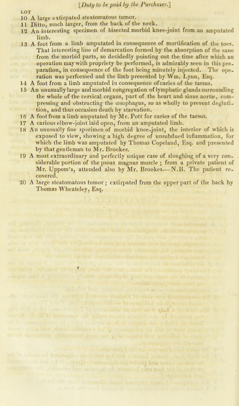 LOT 10 A large extirpated steatomatous tumor. 11 Ditto, much larger, from the back of the neck. 12 An interesting specimen of bisected morbid knee-joint from an amputated limb. 13 A foot from a limb amputated in consequence of mortification of the toes. That interesting line of demarcation formed by the absorption of the sane from the morbid parts, so decidedly pointing out the time after which an operation may with propriety be performed, is admirably seen in this pre- paration, in consequence of the foot being minutely injected. The ope- ration was performed and the limb presented by Wm. Lynn, Esq. 14 A foot from a limb amputated in consequence of caries of the tarsus. 15 An unusually large and morbid congregation of lymphatic glands surrounding the whole of the cervical organs, part of the heart and sinus aorta;, com- pressing and obstructing the oesophagus, so as wholly to prevent degluti- tion, and thus occasion death by starvation. 16 A foot from a limb amputated by Mr. Pott for caries of the tarsus. 17 A carious elbow-joint laid open, from an amputated limb. 18 An unusually fine specimen of morbid knee-joint, the interior of which is exposed to view, showing a high degree of unsubdued inflammation, for which the limb was amputated by Thomas Copeland, Esq. and presented by that gentleman to Mr. Brookes. 19 A most extraordinary and perfectly unique case of sloughing of a very con- siderable portion of the psoas magnus muscle ; from a private patient of Mr. Uppom’s, attended also by Mr. Brookes N.B. The patient re- covered. 20 A large steatomatous tumor; extirpated from the upper part of the back by Thomas Wheateley, Esq. (