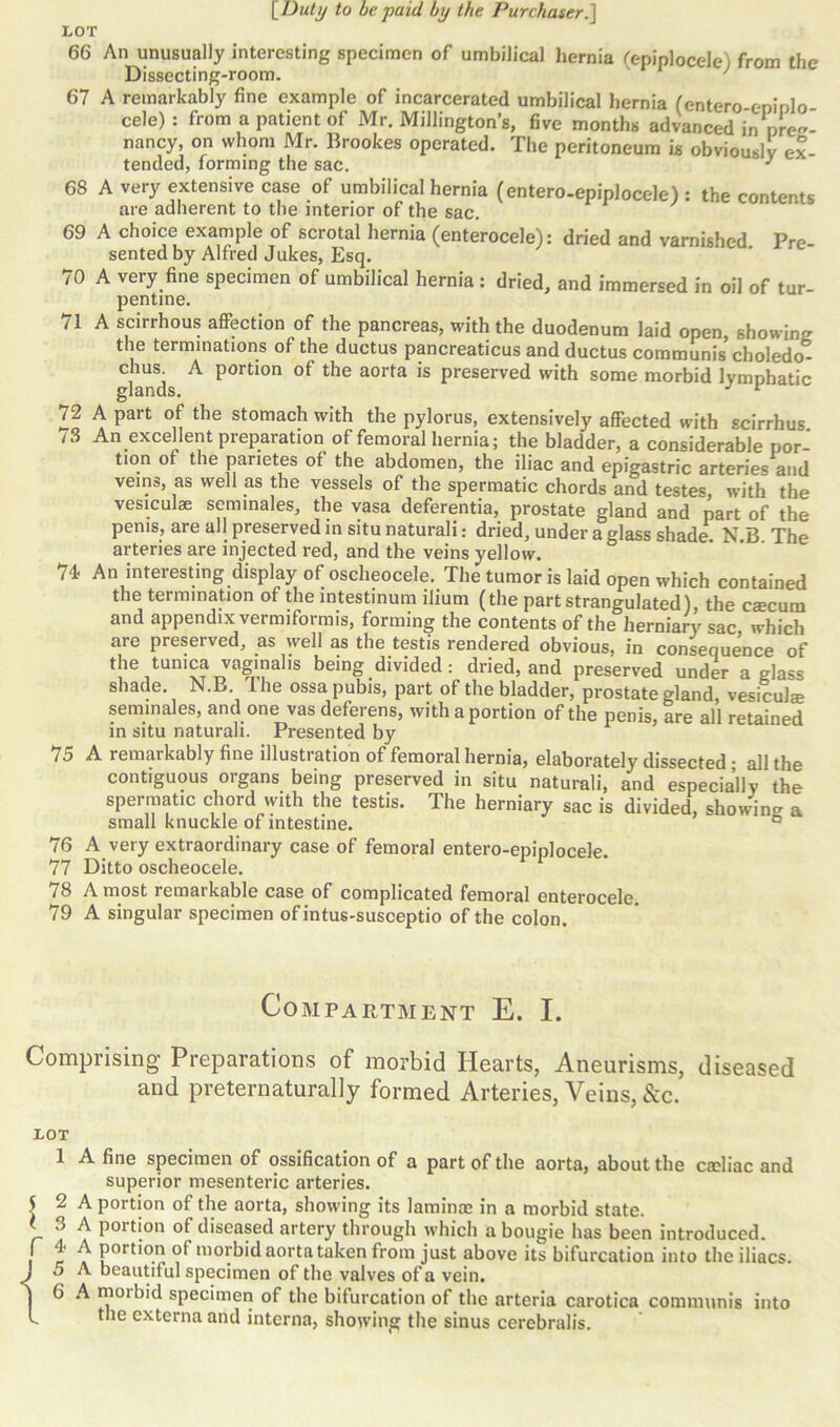 LOT 66 An unusually interesting specimen of umbilical hernia (epiplocele) from the Dissecting-room. ' 67 A remarkably fine example of incarcerated umbilical hernia (entero eninlo cele): from a patient of Mr. Millington’s, five months advanced in preg- nancy, on whom Mr. Brookes operated. The peritoneum is obviously ex tended, forming the sac. J 68 A very extensive case of umbilical hernia (entero-epiplocele): the contents are adherent to the interior of the sac. 69 A choice example of scrotal hernia (enterocele): dried and varnished Pre- sented by Alfred Jukes, Esq. 70 A very fine specimen of umbilical hernia: dried, and immersed in oil of tur- pentine. 71 A scirrhous affection of the pancreas, with the duodenum laid open, showing the terminations of the ductus pancreaticus and ductus communis choledo- ch8; A portion of the aorta is preserved with some morbid lymphatic glands. J v 72 A part of the stomach with the pylorus, extensively affected with scirrhus /3 An excellent preparation of femoral hernia; the bladder, a considerable por- tion of the panetes of the abdomen, the iliac and epigastric arteries and veins, as well as the vessels of the spermatic chords and testes, with the vesiculae seminales, the vasa deferentia, prostate gland and part of the penis, are all preserved in situ naturali: dried, under a glass shade N B The arteries are injected red, and the veins yellow. 74 An interesting display of oscheocele. The tumor is laid open which contained the termination of the intestinum ilium (the part strangulated), the caecum and appendix vermifoi mis, forming the contents of the herniary «ac which are preserved, as well as the testis rendered obvious, in consequence of the tunica vaginalis being divided: dried, and preserved under a glass shade. N.B. I he ossa pubis, part of the bladder, prostate gland, vesiculae seminales, and one vas deferens, with a portion of the penis, are all retained in situ naturali. Presented by 15 A remarkably fine illustration of femoral hernia, elaborately dissected; all the contiguous organs being preserved in situ naturali, and especially the spermatic chord with the testis. The herniary sac is divided, showing a small knuckle of intestine. ° 76 A very extraordinary case of femoral entero-epiplocele. 77 Ditto oscheocele. 78 A most remarkable case of complicated femoral enterocele. 79 A singular specimen of intus-susceptio of the colon. Compartment E. I. Comprising Preparations of morbid Hearts, Aneurisms, diseased and preternaturally formed Arteries, Veins, &c. LOT 1 A fine specimen of ossification of a part of the aorta, about the cafiiac and superior mesenteric arteries. 5 2 A portion of the aorta, showing its lamince in a morbid state, t 3 A portion of diseased artery through which a bougie has been introduced. I t \ P0rtI0.n °f niorbid aorta taken from just above its bifurcation into the iliacs. . 5 A beautiful specimen of the valves of a vein, | 6 A moibid specimen of the bifurcation of the arteria carotica communis into f the externa and interna, showing the sinus cerebralis.