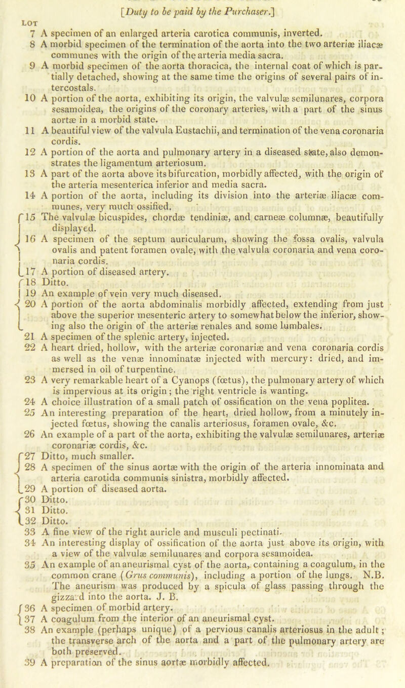 LOT 7 A specimen of an enlarged arteria carotica communis, inverted. 8 A morbid specimen of the termination of the aorta into the two arteri© iliac© communes with the origin of the arteria media sacra. 9 A morbid specimen of the aorta thoracica, the internal coat of which is par. tially detached, showing at the same time the origins of several pairs of in- tercostals. 10 A portion of the aorta, exhibiting its origin, the valvul© semilunares, corpora sesamoidea, the origins of the coronary arteries, with a part of the sinus aort© in a morbid state. 11 A beautiful view of the valvula Eustachii, and termination of the vena coronaria cordis. 12 A portion of the aorta and pulmonary artery in a diseased state, also demon- strates the ligamentum arteriosum. 13 A part of the aorta above its bifurcation, morbidly affected, with the origin of the arteria mesenterica inferior and media sacra. 14 A portion of the aorta, including its division into the arteri© iliac© com- munes, very much ossified. '15 The valvul© bicuspides, chord© tendini©, and carne© column©, beautifully displayed. J 1G A specimen of the septum auricularum, showing the fossa ovalis, valvula ovalis and patent foramen ovale, with the valvula coronaria and vena coro- naria cordis. (_17 A portion of diseased artery. fl8 Ditto. | 19 An example of vein very much diseased. <( 20 A portion of the aorta abdominalis morbidly affected, extending from just above the superior mesenteric artery to somewhat below the inferior, show- (_ ing also the origin of the arteri© renales and some lumbales. 21 A specimen of the splenic artery, injected. 22 A heart dried, hollow, with the arteri© coronari© and vena coronaria cordis as well as the ven© innominat© injected with mercury: dried, and im- mersed in oil of turpentine. 23 A very remarkable heart of a Cyanops (foetus), the pulmonary artery of which is impervious at its origin ; the right ventricle is wanting. 24 A choice illustration of a small patch of ossification on the vena poplitea. 25 An interesting preparation of the heart, dried hollow, from a minutely in- jected foetus, showing the canalis arteriosus, foramen ovale, &c. 26 An example of a part of the aorta, exhibiting the valvul© semilunares, arteri© coronari© cordis, &c. T27 Ditto, much smaller. J 28 A specimen of the sinus aort© with the origin of the arteria innominata and | arteria carotida communis sinistra, morbidly affected. {.29 A portion of diseased aorta. {30 Ditto. 31 Ditto. 32 Ditto. 33 A fine view of the right auricle and musculi pectinati- 34 An interesting display of ossification of the aorta just above its origin, with a view of the valvul© semilunares and corpora sesamoidea. 35 An example of ananeurismal cyst of the aorta, containing a coagulum, in the common crane (Grus communis), including a portion of the lungs. N.B. The aneurism was produced by a spicula of glass passing through the gizza.d into the aorta. J. B. f 36 A specimen of morbid artery. [37 A coagulum from the interior of an aneurismal cyst. 38 An example (perhaps unique) of a pervious canalis arteriosus in the adult; the transverse arch of the aorta and a part of the pulmonary artery are both preserved.