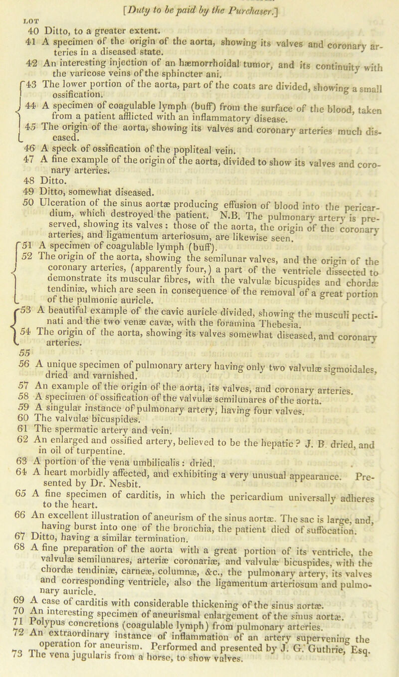 J.OT 40 Ditto, to a greater extent. 41 A specimen of the origin of the aorta, showing its valves and coronary ar- teries in a diseased state. * 42 An interesting injection of an haemorrhoidal tumor, and its continuity with the varicose veins of the sphincter ani. f 43 The lower portion of the aorta, part of the coats are divided, showing a small ossification. J 44 A specimen of coagulable lymph (buff) from the surface of the blood, taken from a patient afflicted with an inflammatory disease. 45 The oiigin of the aorta, showing its valves and coronary arteries much dis- eased. 46 A speck of ossification of the popliteal vein. 47 A fine example of the origin of the aorta, divided to show its valves and coro- nary arteries. 48 Ditto. 49 Ditto, somewhat diseased. 50 Ulceration of the sinus aortae producing effusion of blood into the pericar- dium, which destroyed the patient. N.B. The pulmonary artery is pre- served, showing ns valves: those of the aorta, the origin of the coronary arteries, and ligamentum arteriosum, are likewise seen. 3 51 A specimen of coagulable lymph (buff). 52 The origin of the aorta, showing the semilunar valves, and the origin of the ' coronary arteries, (apparently four,) a part of the ventricle dissected to demonstrate its muscular fibres, with the valvulae bicuspides and chordze tendinis, which are seen in consequence of the removal of a great portion L of the pulmonic auricle. 1 ^53 A beautiful example of the cavic auricle divided, showing the musculi pecti- ) nati and the two venae cavae, with the foramina Thebesm. 1 | 54 The origin of the aorta, showing its valves somewhat diseased, and coronary k arteries. 55 56 A unique specimen of pulmonary artery having only two valvul® sigmoidale* dried and varnished. 57 An example of the origin of the aorta, its valves, and coronary arteries 58 A specimen of ossification of the valvulze semilunares of the aorta. 59 A singular instance of pulmonary artery, having four valves. 60 The valvulse bicuspides. 61 The spermatic artery and vein. 62 An enlarged and ossified artery, believed to be the hepatic ? J. B dried and in oil of turpentine. 63 A portion of the vena umbilicalis: dried. 64 A heart morbidly affected, and exhibiting a very unusual appearance Pre- sented by Dr. Nesbit. 65 A fine specimen of carditis, in which the pericardium universally adheres to the heart. J 66 67 68 69 70 71 72 73 An excellent illustration of aneurism of the sinus aorta;. The sac is laro-e and having burst into one of the bronchia, the patient died of suffocation. Ditto, having a similar termination. A fine preparation of the aorta with a great portion of its ventricle, the valvulae semilunares, arteriae coronariae, and valvulae bicuspides, with the choidae tendiniae, carnese, column®, &c., the pulmonary artery, its valves an coilesponding ventricle, also the ligamentum arteriosum and pulmo- nary auricle. A case of carditis with considerable thickening of the sinus aortic. An interesting specimen of aneurismal enlargement of the sinus aortae. o ypus concretions (coagulable lymph) from pulmonary arteries. An extraordinary instance of inflammation of an artery supervening the operation for aneurism. Performed and presented by J. G/ Guthrie,&Esq The vena jugular.s from a horse, to show valves. q'