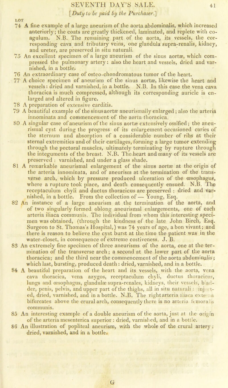[Duty to be paid by the Purchaser.] LOT 74 A fine example of a large aneurism of the aorta alxlominalis, which increased anteriorly; the coats are greatly thickened, laminated, and replete with co- agulum. N.B. The remaining part of the aorta, its vessels, the cor- responding cava and tributary veins, one glandula supra-renalis, kidney, and ureter, are preserved in situ naturali. 75 An excellent specimen of a large aneurism of the sinus aortae, which com- pressed the pulmonary artery: also the heart and vessels, dried and var- nished, in a bottle. 76 An extraordinary case of osteo-chondromatous tumor of the heart. 77 A choice specimen of aneurism of the sinus aortae, likewise the heart and vessels: dried and varnished, in a bottle. N.B. In this case the vena cava thoracica is much compressed, although its corresponding auricle is en- larged and altered in figure. 78 A preparation of extensive carditis. 79 A beautiful example of the sinus aortae aneurismally enlarged; also the arteria innominata and commencement of the aorta thoracica. 80 A singular case of aneurism of the sinus aortas extensively ossified; the aneu- risinal cyst during the progress of its enlargement occasioned caries of the sternum and absorption of a considerable number of ribp at their sternal extremities and of their cartilages, forming a large tumor extending through the pectoral muscles, ultimately terminating by rupture through the integuments of the breast. N.B. The heart and many of its vessels are preserved : varnished, and under a glass shade. 81 A remarkable aneurismal enlargement of the sinus aortae at the origin of the arteria innominata, and of aneurism at the termination of the trans- verse arch, which by pressure produced ulceration of the (Esophagus, where a rupture took place, and death consequently ensued. N.B. The receptaculum chyli and ductus thoracicus are preserved : dried and var- nished, in a bottle. From the collection of — Young, Esq. 82 An instance of a large aneurism at the termination of the aorta, and of two singularly formed oblong aneurismal enlargements, one of each arteria iliaca communis. The individual from whom this interesting speci- men was obtained, (through the kindness of the late John Birch, Esq. Surgeon to St. Thomas’s Hospital,) was 74 years of age, a bon vivant; and there is reason to believe the cyst burst at the time the patient was in the water-closet, in consequence of extreme costiveness. J. B. 83 An extremely fine specimen of three aneurisms of the aorta, one at the ter- mination of the transverse arch; a second at the lower part of the aorta thoracica; and the third near the commencement of the aorta abdominalis; which last, bursting, produced death : dried, varnished, and in a bottle. 84 A beautiful preparation of the heart and its vessels, with the aorta, vena cava thoracica, vena azygos, receptaculum chyli, ductus thoracicus, lungs and oesophagus, glandulae supra-renales, kidneys, their vessels, b ad- der, penis, pelvis, and upper part of the thighs, all in situ naturali : inj t- ed, dried, varnished, and in a bottle. N.B. The rightarteria iliaca exte i.u bifurcates above the crural arch, consequently there is no arteria Itmoralis communis. 85 An interesting example of a double aneurism of the aorta, just at the origin of the arteria mesenterica superior : dried, varnished, and in a bottle. 86 An illustration of popliteal aneurism, with the whole of the crural artery : dried, varnished, and in a bottle. G