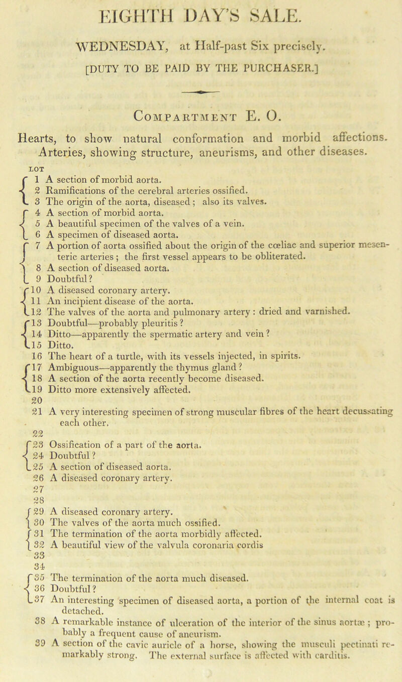 WEDNESDAY, at Half-past Six precisely. [DUTY TO BE PAID BY THE PURCHASER.] Compartment E. 0. Hearts, to show natural conformation and morbid affections. Arteries, showing structure, aneurisms, and other diseases. {1 A section of morbid aorta. 2 Ramifications of the cerebral arteries ossified. 3 The origin of the aorta, diseased ; also its valves, p 4 A section of morbid aorta. <5 A beautiful specimen of the valves of a vein. [ G A specimen of diseased aorta. p 7 A portion of aorta ossified about the origin of the coeliac and superior mesen- J teric arteries ; the first vessel appears to be obliterated. | 8 A section of diseased aorta. l_ 9 Doubtful? plO A diseased coronary artery. <11 An incipient disease of the aorta. Ll2 The valves of the aorta and pulmonary artery: dried and varnished. pl3 Doubtful—probably pleuritis? <14 Ditto—apparently the spermatic artery and vein? L15 Ditto. 16 The heart of a turtle, with its vessels injected, in spirits, p 17 Ambiguous—apparently the thymus gland ? < 18 A section of the aorta recently become diseased. vl9 Ditto more extensively affected. 20 21 A very interesting specimen of strong muscular fibres of the heart decussating each other. 22 P23 Ossification of a part of the aorta. < 24 Doubtful ? L 25 A section of diseased aorta. 26 A diseased coronary artery. 27 28 29 A diseased coronary artery. 30 The valves of the aorta much ossified. {31 The termination of the aorta morbidly afiected. 32 A beautiful view of the valvula coronaria cordis {: 34 P 35 < 36 The termination of the aorta much diseased. Doubtful ? I_37 An interesting specimen of diseased aorta, a portion of the internal coat is detached. A remarkable instance of ulceration of the interior of the sinus aortae ; pro- bably a frequent cause of aneurism. A section of the cavic auricle of a horse, showing the musculi pectinati re- markably strong. The external surface is affected with carditis. 38 39