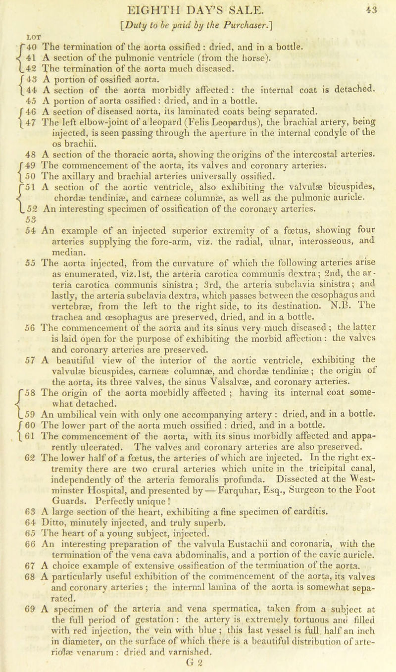 [Duty to be paid by the Purchaser.] tOT r 10 The termination of the aorta ossified : dried, and in a bottle. <41 A section of the pulmonic ventricle (from the horse). (.42 The termination of the aorta much diseased, f 43 A portion of ossified aorta. [44 A section of the aorta morbidly affected : the internal coat is detached. 45 A portion of aorta ossified: dried, and in a bottle. J 46 A section of diseased aorta, its laminated coats being separated. [47 The left elbow-joint of a leopard (Felis Leopardus), the brachial artery, being injected, is seen passing through the aperture in the internal condyle of the os brachii. 48 A section of the thoracic aorta, showing the origins of the intercostal arteries. f 49 The commencement of the aorta, its valves and coronary arteries. [50 The axillary and brachial arteries universally ossified. P51 A section of the aortic ventricle, also exhibiting the valvulae bicuspides, < chordas tendinise, and carneae columnae, as well as the pulmonic auricle. (.52 An interesting specimen of ossification of the coronary arteries. 53 54 An example of an injected superior extremity of a foetus, showing four arteries supplying the fore-arm, viz. the radial, ulnar, interosseous, and median. 55 The aorta injected, from the curvature of which the following arteries arise as enumerated, viz.1st, the arteria carotica communis dextra; 2nd, the ar- teria carotica communis sinistra; 3rd, the arteria subclavia sinistra; and lastly, the arteria subclavia dextra, which passes between the oesophagus and vertebrae, from the left to the right side, to its destination. N.B. The trachea and oesophagus are preserved, dried, and in a bottle. 56 The commencement of the aorta and its sinus very much diseased ; the latter is laid open for the purpose of exhibiting the morbid affection : the valves and coronary arteries are preserved. 57 A beautiful view of the interior of the aortic ventricle, exhibiting the valvulae bicuspides, carneae columnae, and chordae tendiniae ; the origin of the aorta, its three valves, the sinus Valsalvae, and coronary arteries. T58 The origin of the aorta morbidly affected ; having its internal coat some- < what detached. (.59 An umbilical vein with only one accompanying artery : dried, and in a bottle, f 60 The lower part of the aorta much ossified : dried, and in a bottle. [61 The commencement of the aorta, with its sinus morbidly affected and appa- rently ulcerated. The valves and coronary arteries are also preserved. 62 The lower half of a foetus, the arteries of which are injected. In the right ex- tremity there are twTo crural arteries which unite in the tricipital canal, independently of the arteria femoralis profunda. Dissected at the West- minster Hospital, and presented by — Farquhar, Esq., Surgeon to the Foot Guards. Perfectly unique! 63 A large section of the heart, exhibiting a fine specimen of carditis. 64 Ditto, minutely injected, and truly superb. 65 The heart of a young subject, injected. 66 An interesting preparation of the valvula Eustachii and coronaria, with the termination of the vena cava abdominalis, and a portion of the cavic auricle. 67 A choice example of extensive ossification of the termination of the aorta. 68 A particularly useful exhibition of the commencement of the aorta, its valves and coronary arteries ; the internal lamina of the aorta is somewhat sepa- rated. 69 A specimen of the arteria and vena spermatica, taken from a subject at the full period of gestation : the artery is extremely tortuous anti filled ■with red injection, the vein with blue; this last vessel is full half an inch in diameter, on the surface of which there is a beautiful distribution of arte- rid]se venarum : dried and varnished. G 2